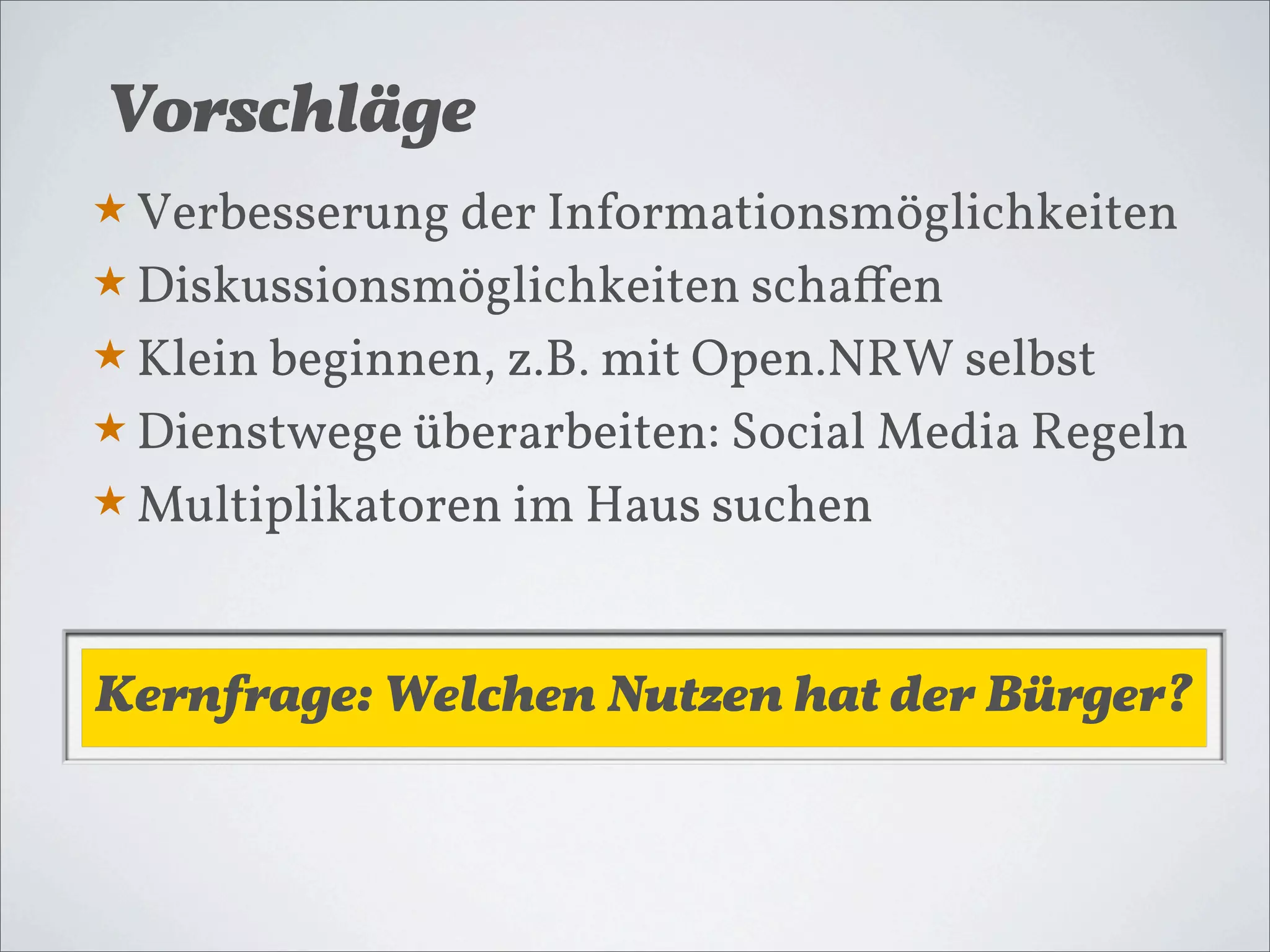 Vorschläge
★ Verbesserung der Informationsmöglichkeiten
★ Diskussionsmöglichkeiten schaﬀen
★ Klein beginnen, z.B. mit Open.NRW selbst
★ Dienstwege überarbeiten: Social Media Regeln
★ Multiplikatoren im Haus suchen



Kernfrage: Welchen Nutzen hat der Bürger?
 
