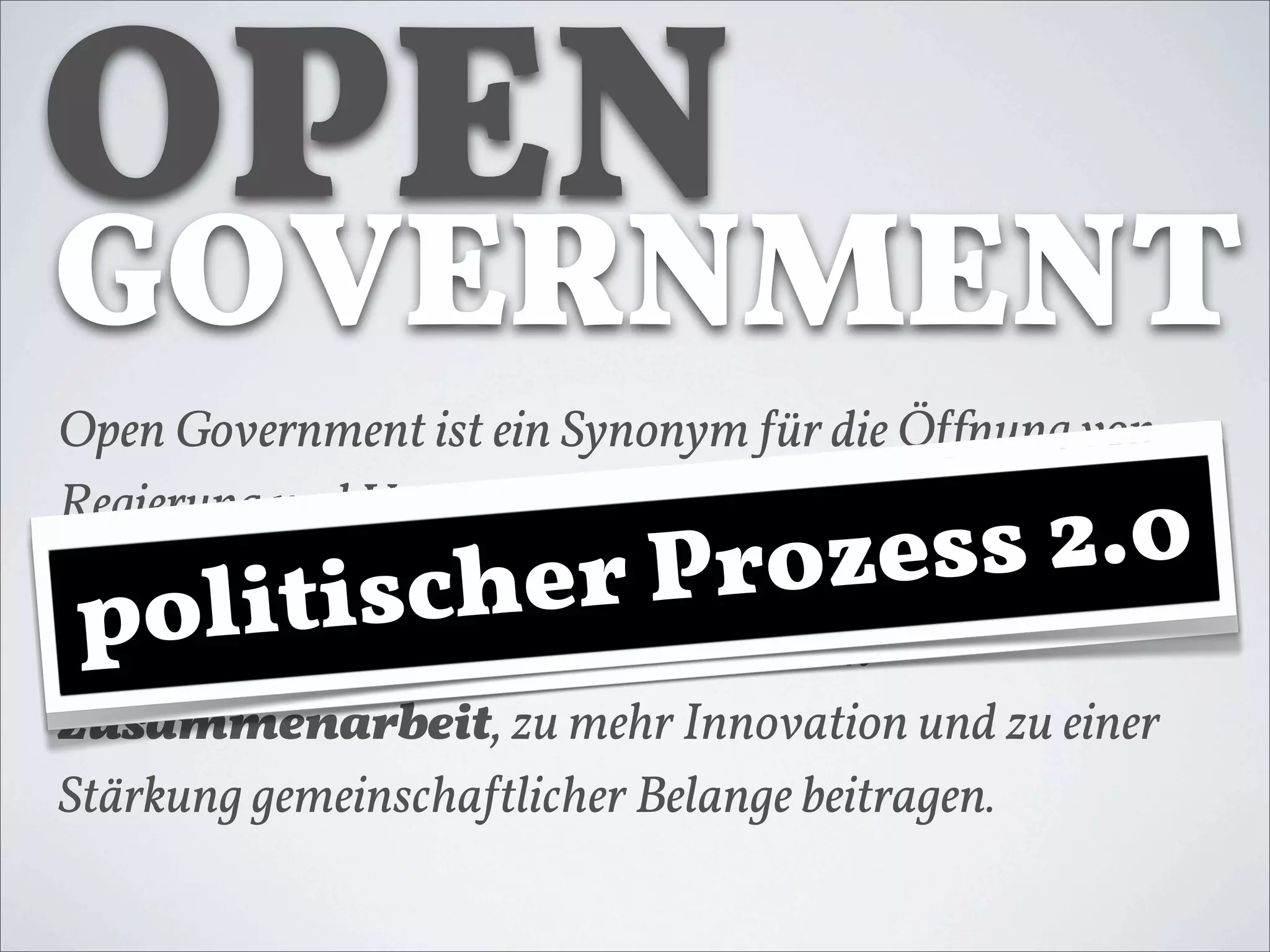 OPEN
GOVERNMENT
Open Government ist ein Synonym !ür die Ö!fnung von

                         s2.00
Regierung und Verwaltung gegenüber der Bevölkerung
                 +W rozb
                      ee  s 2.
 olilit
p ot
 P         isc k
             iher P
und der Wirtscha!t. Dies kann zu mehr Transparenz,
zu mehr Teilhabe, zu einer intensiveren
Zusammenarbeit, zu mehr Innovation und zu einer
Stärkung gemeinscha!tlicher Belange beitragen.
 