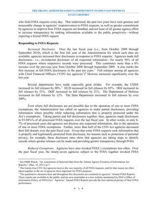 THE OBAMA ADMINISTRATION’S COMMITMENT TO OPEN GOVERNMENT
                                              STATUS REPORT

who field FOIA requests every day. That understood, the past two years have seen genuine and
measurable change in agencies’ responsiveness to FOIA requests, as well as greater commitment
by agencies to improve how FOIA requests are handled, and not least of all greater agency effort
to increase transparency by making information available to the public proactively—without
requiring a formal FOIA request.

Responding to FOIA Requests
         Increased Disclosure. Over the last fiscal year (i.e., from October 2009 through
September 2010), which is the first full year of the Administration for which such data are
available, agencies increased their disclosures in response to FOIA requests. Agencies made full
disclosures—i.e., un-redacted disclosure of all requested information—for nearly 56% of all
FOIA requests where responsive records were processed. This constitutes more than a 6%
increase over the previous year from October 2008 through September 2009. It also marks the
first increase in full FOIA disclosures in the past ten years. 1 Full releases among all agencies
with Chief Financial Officers (“CFO Act agencies”) 2 likewise increased significantly over the
last year.

        Several departments have made especially great strides. For example, the USDA
increased its full releases by 90%. 3 HUD increased its full releases by 85%. DOJ increased its
full releases by 21%. DOE increased its full releases by 21%. The Department of Defense
increased its full releases by 12%. The State Department increased its full releases by over
200%.

        Even where full disclosures are not possible due to the operation of one or more FOIA
exemptions, the Administration has called on agencies to make partial disclosures, providing
information where possible while redacting information that is properly protected under the
Act’s exemptions. Taking partial and full disclosures together, then, agencies made disclosures
in 93-94%% of all processed FOIA requests over the last fiscal year. In other words, in only 6-
7% of processed cases did agencies not disclose any requested information, due to the operation
of one or more FOIA exemptions. Further, more than half of the CFO Act agencies decreased
their full denials over the past fiscal year. Given that some FOIA requests seek information that
is properly and legitimately protected from disclosure, for reasons such as protection of personal
privacy, for example, these disclosure rates show that agencies are taking steps to identify
records where greater releases can be made and providing greater transparency through FOIA.

       Reduced Exemptions. Agencies have also invoked FOIA’s exemptions less often. Over
the past fiscal year, the ninety-seven agencies subject to the FOIA together invoked FOIA

1
  See OMB Watch, “An Assessment of Selected Data from the Annual Agency Freedom of Information Act
Reports,” (Mar. 16, 2011) at 3.
2
  The twenty-four CFO Act agencies receive the vast majority of all FOIA requests, and for that reason are often
taken together as the set of agencies most important for FOIA purposes.
3
  The quantitative measures here and throughout this discussion are contained in agencies’ Annual FOIA Reports.
Those reports are available to the public, and are now searchable at a new website maintained by DOJ’s Office of
Information Policy, at FOIA.Gov. Agencies’ Annual FOIA Reports provide the best statistical picture of their FOIA
performance.

                                                    * 9 *
 