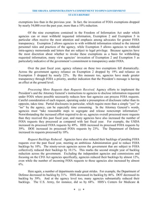 THE OBAMA ADMINISTRATION’S COMMITMENT TO OPEN GOVERNMENT
                                        STATUS REPORT

exemptions less than in the previous year. In fact, the invocation of FOIA exemptions dropped
by nearly 54,000 over the past year, more than a 10% reduction.

        Of the nine exemptions contained in the Freedom of Information Act under which
agencies can or must withhold requested information, Exemption 2 and Exemption 5 in
particular often receive the most attention and emphasis among advocates for greater FOIA
transparency. Exemption 2 allows agencies to with withhold information related to the internal
personnel rules and practices of the agency, while Exemption 5 allows agencies to withhold
intra-agency memoranda and letters that are subject to legal privilege. Because agencies have
the most discretion about whether to invoke these exemptions as a basis for withholding
requested information, many view agencies’ invocation of Exemption 2 and Exemption 5 as
particularly indicative of the government’s commitment to transparency under FOIA.

        Over the past fiscal year, agency reliance on these two exemptions fell dramatically.
Across the government agency reliance on Exemption 2 dropped by 19% and reliance on
Exemption 5 dropped by nearly 22%. By this measure too, agencies have made greater
transparency through FOIA a priority, another indication that the President’s message is having
an effect at the ground level.

       Processing More Requests than Requests Received. Agency efforts to implement the
President’s and the Attorney General’s instructions to agencies to disclose information requested
under FOIA where possible necessarily reduces how fast agencies can process FOIA requests.
Careful consideration of each request, operating under a presumption of disclosure rather than its
opposite, takes time. Partial disclosures in particular, which require more than a simple “yes” or
“no” by the agency, can be especially time consuming. In the Attorney General’s words,
agencies must “take reasonable steps to segregate and release nonexempt information.”
Notwithstanding the increased effort required to do so, agencies overall processed more requests
than they received this past fiscal year, and many agencies have also increased the number of
FOIA requests they processed as compared with last fiscal year. For example, the USDA
increased its processed FOIA requests by 49%. HHS increased its processed FOIA requests by
39%. DOE increased its processed FOIA requests by 23%. The Department of Defense
increased its requests processed by 10%.

        Request Backlogs Reduced. Agencies have also reduced their backlogs of pending FOIA
requests over the past fiscal year, meeting an ambitious Administration goal to reduce FOIA
backlogs by 10%. The ninety-seven agencies across the government that are subject to FOIA
collectively reduced their backlogs by 10.1%. This marks the second straight year of backlog
reduction across the government. Excluding the independent agencies and commissions and
focusing on the CFO Act agencies specifically, agencies reduced their backlogs by almost 12%,
even while the number of incoming FOIA requests to those agencies also increased by almost
6%.

       Here again, a number of departments made great strides. For example, the Department of
Defense decreased its backlog by 31%. HHS decreased its backlog by 46%. DOT decreased its
backlog by 39%. And at the agency level too, many agencies substantially reduced their
backlogs. The U.S. Army, for instance, did so by 68%. HHS’s Centers for Medicare &

                                            * 10 *
 