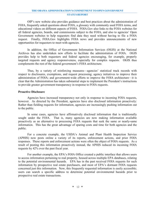 THE OBAMA ADMINISTRATION’S COMMITMENT TO OPEN GOVERNMENT
                                        STATUS REPORT

        OIP’s new website also provides guidance and best practices about the administration of
FOIA, frequently asked questions about FOIA, a glossary with commonly used FOIA terms, and
educational videos on different aspects of FOIA. FOIA.Gov also links to the FOIA websites for
all federal agencies, boards, and commissions subject to the FOIA, and also to agencies’ Open
Government websites to help requesters find data they need without having to file a FOIA
request. Finally, FOIA.Gov highlights FOIA news and provides announcements of new
opportunities for requesters to meet with agencies.

        In addition, the Office of Government Information Services (OGIS) at the National
Archives has also undertaken new efforts to facilitate the administration of FOIA. OGIS
provides help to both requesters and federal agencies encouraging, for example, properly
targeted requests and agency responsiveness, especially for complex requests. OGIS thus
complements the rest of the federal government’s FOIA architecture.

        Thus, by a variety of reinforcing measures—agencies’ statistical track records with
respect to disclosures, exemptions, and request processing; agency initiatives to improve their
administration of FOIA; and government-wide efforts to improve the FOIA architecture—it is
clear that the Administration has taken substantial steps to implement the President’s instructions
to provide greater government transparency in response to FOIA requests.

Proactive Disclosure
        Agencies have increased transparency not only in response to incoming FOIA requests,
however. As directed by the President, agencies have also disclosed information proactively:
Rather than fielding requests for information, agencies are increasingly pushing information out
to the public.
        In some cases, agencies have affirmatively disclosed information that is traditionally
sought under the FOIA. That is, many agencies are now making information available
proactively as an alternative to processing FOIA requests that seek the same or nearly-same
information. This has the great advantage of sparing costs and time for both agencies and the
public.
        For a concrete example, the USDA’s Animal and Plant Health Inspection Service
(APHIS) now posts online a variety of its reports, enforcement actions, and prior FOIA
responses. These reports and enforcement actions were often the object of FOIA requests. As a
result of posting this information proactively instead, the APHIS reduced its incoming FOIA
requests by 42% over the past fiscal year.
        For another example, the EPA’s FOIA Office created a public interface that allows users
to access information pertaining to real property, housed across multiple EPA databases, relating
to the potential environmental hazards. EPA has in the past received FOIA requests for such
information by prospective real estate purchasers, and most of EPA’s dormant FOIA requests
concerned just this information. Now, this frequently requested information is easily accessible;
users can search a specific address to determine potential environmental hazards prior to
prospective real estate transactions.


                                             * 12 *
 
