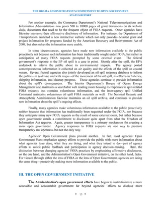 THE OBAMA ADMINISTRATION’S COMMITMENT TO OPEN GOVERNMENT
                                       STATUS REPORT

        For another example, the Commerce Department’s National Telecommunications and
Information Administration now posts 500 to 10000 pages of grant documents on its website
daily, documents that used to be the frequent object of FOIA requests. Other agencies have
likewise increased their affirmative disclosure of information. For instance, the Department of
Transportation launched a new interactive website which not only provides detailed grant and
project information for programs funded by the American Recovery and Reinvestment Act of
2009, but also makes the information more usable.
        In some circumstances, agencies have made new information available to the public
proactively not because such information has been traditionally sought under FOIA, but rather in
anticipation of many FOIA requests prompted by some external event. The federal
government’s response to the BP oil spill is a case in point. Shortly after the spill, the EPA
undertook to inform the public about its environmental impacts. The agency posted
contemporaneous information it collected on air quality and the effects of the spill on coastal
waters. Several federal agencies also jointly developed an oil spill response database to inform
the public—in real time and with maps—of the movement of the oil spill, its effects on fisheries,
shipping information, and cleanup progress. Those agencies continue to provide information
about the spill’s consequences.       The Interior Department’s Bureau of Ocean Energy
Management also maintains a searchable web reading room housing its responses to spill-related
FOIA requests that contains voluminous information, and the inter-agency spill Unified
Command maintains voluminous oil spill FOIA materials as well. The National Oceanic and
Atmospheric Administration likewise maintains an oil spill archive, and continues to provide
new information about the spill’s ongoing effects.
        Finally, many agencies make voluminous information available to the public proactively
neither because that information has traditionally been requested under the FOIA, nor because
they anticipate many new FOIA requests as the result of some external event, but rather because
open government entails a commitment to disclosure quite apart from what the Freedom of
Information Act requires. Again, greater transparency is a primary mechanism for creating a
more open government. Agency responses to FOIA requests are one way to promote
transparency and openness, but not the only way.
        Agencies’ Open Government plans provide another. In fact, most agencies’ Open
Government Plans emphasize agency efforts to provide the public with more information about
what agencies have done, what they are doing, and what they intend to do—part of agency
efforts to solicit public feedback and participation in agency decision-making.      Here, the
distinction between changing agencies’ FOIA practices by emphasizing affirmative disclosures,
on the one hand, and the Administration’s Open Government initiative, on the other hand, fades.
For viewed through either the lens of FOIA or the lens of Open Government, agencies are doing
the same thing—proactively making more information available to the public.



III. THE OPEN GOVERNMENT INITIATIVE

       The Administration’s open government efforts have begun to institutionalize a more
accessible and accountable government far beyond agencies’ efforts to disclose more

                                            * 13 *
 
