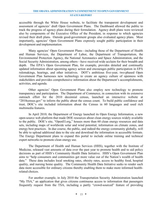 THE OBAMA ADMINISTRATION’S COMMITMENT TO OPEN GOVERNMENT
                                       STATUS REPORT

accessible through the White House website, to facilitate the transparent development and
assessment of agencies’ draft Open Government Plans. The Dashboard allowed the public to
track the progress of agency plans during their formulation. Agency draft plans were reviewed
also by components of the Executive Office of the President, in response to which agencies
revised their draft plans. Outside good-government groups also evaluated agency plans. Most
importantly, agencies’ Open Government Plans expressly sought public participation in their
development and implementation.
        Many agencies’ Open Government Plans—including those of the Department of Health
and Human Services, the Department of Labor, the Department of Transportation, the
Environmental Protection Agency, the National Aeronautics and Space Administration, and the
Social Security Administration, among others—have received wide acclaim for their breadth and
depth. The EPA’s Open Government Plan, for example, provides detailed and continually
updated information about upcoming agency action and encourages public participation in EPA
rulemakings, hearings, and other initiatives. DOT’s ambitious five-year, two-phased Open
Government Plan harnesses new technology to create an agency culture of openness with
stakeholders and provides comprehensive information about the Department’s accomplishments,
activities, and agenda.
        Other agencies’ Open Government Plans also employ new technology to promote
transparency and participation. The Department of Commerce, in connection with its extensive
outreach effort for the 2010 decennial census, launched an interactive website at
“2010census.gov” to inform the public about the census count. To build public confidence and
trust, DOC’s site included information about the Census in 60 languages and used rich
multimedia features.
        In April 2010, the Department of Energy launched its Open Energy Information, a new
open-source web platform that made DOE resources about clean energy sources widely available
to the public. DOE’s site, “OpenEI.org,” houses more than 60 clean energy resources and data
sets, including maps of worldwide solar and wind potential, information on climate zones, and
energy best practices. In due course, the public, and indeed the energy community globally, will
be able to upload additional data to the site and download the information in accessible formats.
The Energy Department plans to expand this portal to include online training and technical
expert networks to promote clean energy use.
        The Department of Health and Human Services (HHS), together with the Institute of
Medicine, released vast amounts of data over the past year to promote health and to aid policy
decisions as part of HHS’s Community Health Data Initiative. HHS’s Open Government Plan
aims to “help consumers and communities get more value out of the Nation’s wealth of health
data.” These data includes local smoking rates, obesity rates, access to healthy food, hospital
quality, and nursing home quality. The Community Health Data Initiative seeks to render such
data more accessible for ordinary citizens thereby enabling them to make more informed health-
related choices.
       For another example, in July 2010 the Transportation Security Administration launched
“My TSA,” an application that gives citizens continuous access to information that passengers
frequently request from the TSA, including a partly “crowd-sourced” feature of providing

                                            * 15 *
 