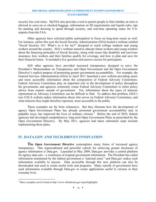 THE OBAMA ADMINISTRATION’S COMMITMENT TO OPEN GOVERNMENT
                                               STATUS REPORT

security line wait times. MyTSA also provides a tool to permit people to find whether an item is
allowed in carry-on or checked baggage, information on ID requirements and liquids rules, tips
for packing and dressing to speed through security, and real-time operating status for U.S.
airports from the FAA.
         Other agencies have solicited public participation to focus on long-term issues as well.
For instance, earlier this year the Social Security Administration (SSA) hosted a webinar entitled
“Social Security 101: What’s in it for me?” designed to reach college students and young
workers around the country. SSA’s webinar aimed to educate future workers and young workers
about the financing principles of Social Security, along with issues like disability and survivors
insurance, how workers and their families qualify for coverage, and how to plan and save for
their financial future. It included a live question-and-answer session for participants.
       Still other agencies have provided increased transparency designed to serve the
President’s Memorandum on Transparency and Open Government and the Open Government
Directive’s explicit purpose of promoting greater government accountability. For example, the
General Services Administration (GSA) in April 2011 launched a new website providing easier
and more accessible information about the composition of Federal Advisory Committees.
Federal Advisory Committees play an important role in the development of policy throughout
the government, and agencies commonly create Federal Advisory Committees to enlist policy
advice from experts outside of government. Yet, information about the types of interests
represented on Advisory Committees can be difficult to find. To address that problem, GSA’s
new FACA website makes information about who serves on Federal Advisory Committees, and
what interests they might therefore represent, more accessible to the public.
       These examples are far from exhaustive. But they illustrate how the development of
agency Open Government Plans has already promoted government accountability and, in
palpable ways, has improved the lives of ordinary citizens. 5 Before the end of 2010, federal
agencies had developed comprehensive, long-term Open Government Plans as prescribed by the
Open Government Directive. By May 2011, agencies had taken substantial steps towards
implementing those plans.



IV. DATA.GOV AND TECH-DRIVEN INNOVATION
       The Open Government Directive contemplates many forms of increased agency
transparency. One unprecedented and powerful vehicle for achieving greater disclosure of
agency information is Data.gov. Launched in May 2009, Data.gov provides a central platform
for agency data sets—a warehouse of original government information. The President has called
information maintained by the federal government a “national asset,” and Data.gov makes such
information available to anyone. Data accessible through this new platform can also be
downloaded and used to create useful tools and programs. Many outside of government have
used information available through Data.gov to create applications useful to citizens in their
everyday lives.

5
    More examples can be found at http://www.whitehouse.gov/open/highlights.

                                                    * 16 *
 