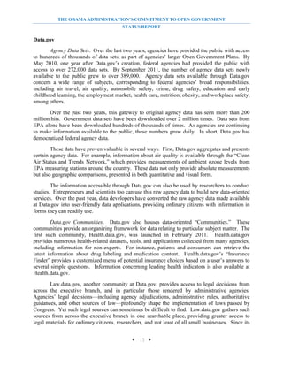 THE OBAMA ADMINISTRATION’S COMMITMENT TO OPEN GOVERNMENT
                                         STATUS REPORT

Data.gov
       Agency Data Sets. Over the last two years, agencies have provided the public with access
to hundreds of thousands of data sets, as part of agencies’ larger Open Government Plans. By
May 2010, one year after Data.gov’s creation, federal agencies had provided the public with
access to over 272,000 data sets. By September 2011, the number of agency data sets newly
available to the public grew to over 389,000. Agency data sets available through Data.gov
concern a wide range of subjects, corresponding to federal agencies’ broad responsibilities,
including air travel, air quality, automobile safety, crime, drug safety, education and early
childhood learning, the employment market, health care, nutrition, obesity, and workplace safety,
among others.
       Over the past two years, this gateway to original agency data has seen more than 200
million hits. Government data sets have been downloaded over 2 million times. Data sets from
EPA alone have been downloaded hundreds of thousands of times. As agencies are continuing
to make information available to the public, these numbers grow daily. In short, Data.gov has
democratized federal agency data.
        These data have proven valuable in several ways. First, Data.gov aggregates and presents
certain agency data. For example, information about air quality is available through the “Clean
Air Status and Trends Network,” which provides measurements of ambient ozone levels from
EPA measuring stations around the country. These data not only provide absolute measurements
but also geographic comparisons, presented in both quantitative and visual form.
        The information accessible through Data.gov can also be used by researchers to conduct
studies. Entrepreneurs and scientists too can use this raw agency data to build new data-oriented
services. Over the past year, data developers have converted the raw agency data made available
at Data.gov into user-friendly data applications, providing ordinary citizens with information in
forms they can readily use.
        Data.gov Communities. Data.gov also houses data-oriented “Communities.” These
communities provide an organizing framework for data relating to particular subject matter. The
first such community, Health.data.gov, was launched in February 2011. Health.data.gov
provides numerous health-related datasets, tools, and applications collected from many agencies,
including information for non-experts. For instance, patients and consumers can retrieve the
latest information about drug labeling and medication content. Health.data.gov’s “Insurance
Finder” provides a customized menu of potential insurance choices based on a user’s answers to
several simple questions. Information concerning leading health indicators is also available at
Health.data.gov.
       Law.data.gov, another community at Data.gov, provides access to legal decisions from
across the executive branch, and in particular those rendered by administrative agencies.
Agencies’ legal decisions—including agency adjudications, administrative rules, authoritative
guidances, and other sources of law—profoundly shape the implementation of laws passed by
Congress. Yet such legal sources can sometimes be difficult to find. Law.data.gov gathers such
sources from across the executive branch in one searchable place, providing greater access to
legal materials for ordinary citizens, researchers, and not least of all small businesses. Since its


                                             * 17 *
 