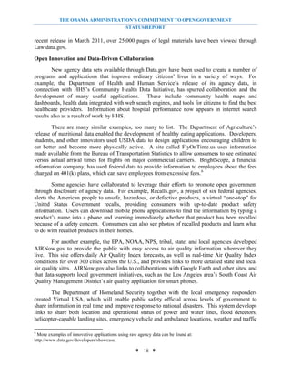 THE OBAMA ADMINISTRATION’S COMMITMENT TO OPEN GOVERNMENT
                                              STATUS REPORT

recent release in March 2011, over 25,000 pages of legal materials have been viewed through
Law.data.gov.

Open Innovation and Data-Driven Collaboration
        New agency data sets available through Data.gov have been used to create a number of
programs and applications that improve ordinary citizens’ lives in a variety of ways. For
example, the Department of Health and Human Service’s release of its agency data, in
connection with HHS’s Community Health Data Initiative, has spurred collaboration and the
development of many useful applications. These include community health maps and
dashboards, health data integrated with web search engines, and tools for citizens to find the best
healthcare providers. Information about hospital performance now appears in internet search
results also as a result of work by HHS.
        There are many similar examples, too many to list. The Department of Agriculture’s
release of nutritional data enabled the development of healthy eating applications. Developers,
students, and other innovators used USDA data to design applications encouraging children to
eat better and become more physically active. A site called FlyOnTime.us uses information
made available from the Bureau of Transportation Statistics to allow consumers to see estimated
versus actual arrival times for flights on major commercial carriers. BrightScope, a financial
information company, has used federal data to provide information to employees about the fees
charged on 401(k) plans, which can save employees from excessive fees. 6
        Some agencies have collaborated to leverage their efforts to promote open government
through disclosure of agency data. For example, Recalls.gov, a project of six federal agencies,
alerts the American people to unsafe, hazardous, or defective products, a virtual “one-stop” for
United States Government recalls, providing consumers with up-to-date product safety
information. Users can download mobile phone applications to find the information by typing a
product’s name into a phone and learning immediately whether that product has been recalled
because of a safety concern. Consumers can also see photos of recalled products and learn what
to do with recalled products in their homes.
        For another example, the EPA, NOAA, NPS, tribal, state, and local agencies developed
AIRNow.gov to provide the public with easy access to air quality information wherever they
live. This site offers daily Air Quality Index forecasts, as well as real-time Air Quality Index
conditions for over 300 cities across the U.S., and provides links to more detailed state and local
air quality sites. AIRNow.gov also links to collaborations with Google Earth and other sites, and
that data supports local government initiatives, such as the Los Angeles area’s South Coast Air
Quality Management District’s air quality application for smart phones.
        The Department of Homeland Security together with the local emergency responders
created Virtual USA, which will enable public safety official across levels of government to
share information in real time and improve response to national disasters. This system develops
links to share both location and operational status of power and water lines, flood detectors,
helicopter-capable landing sites, emergency vehicle and ambulance locations, weather and traffic

6
 More examples of innovative applications using raw agency data can be found at:
http://www.data.gov/developers/showcase.

                                                   * 18 *
 