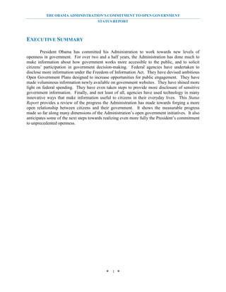 THE OBAMA ADMINISTRATION’S COMMITMENT TO OPEN GOVERNMENT
                                       STATUS REPORT




EXECUTIVE SUMMARY

        President Obama has committed his Administration to work towards new levels of
openness in government. For over two and a half years, the Administration has done much to
make information about how government works more accessible to the public, and to solicit
citizens’ participation in government decision-making. Federal agencies have undertaken to
disclose more information under the Freedom of Information Act. They have devised ambitious
Open Government Plans designed to increase opportunities for public engagement. They have
made voluminous information newly available on government websites. They have shined more
light on federal spending. They have even taken steps to provide more disclosure of sensitive
government information. Finally, and not least of all, agencies have used technology in many
innovative ways that make information useful to citizens in their everyday lives. This Status
Report provides a review of the progress the Administration has made towards forging a more
open relationship between citizens and their government. It shows the measurable progress
made so far along many dimensions of the Administration’s open government initiatives. It also
anticipates some of the next steps towards realizing even more fully the President’s commitment
to unprecedented openness.




                                           * 1 *
 