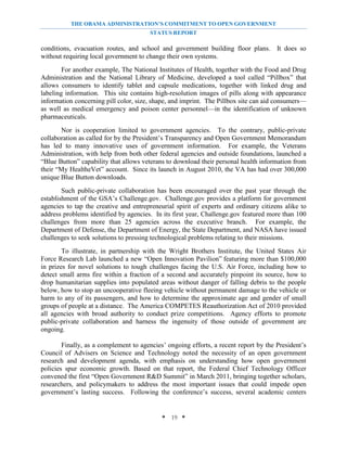 THE OBAMA ADMINISTRATION’S COMMITMENT TO OPEN GOVERNMENT
                                       STATUS REPORT

conditions, evacuation routes, and school and government building floor plans. It does so
without requiring local government to change their own systems.
        For another example, The National Institutes of Health, together with the Food and Drug
Administration and the National Library of Medicine, developed a tool called “Pillbox” that
allows consumers to identify tablet and capsule medications, together with linked drug and
labeling information. This site contains high-resolution images of pills along with appearance
information concerning pill color, size, shape, and imprint. The Pillbox site can aid consumers—
as well as medical emergency and poison center personnel—in the identification of unknown
pharmaceuticals.
       Nor is cooperation limited to government agencies. To the contrary, public-private
collaboration as called for by the President’s Transparency and Open Government Memorandum
has led to many innovative uses of government information. For example, the Veterans
Administration, with help from both other federal agencies and outside foundations, launched a
“Blue Button” capability that allows veterans to download their personal health information from
their “My HealtheVet” account. Since its launch in August 2010, the VA has had over 300,000
unique Blue Button downloads.
        Such public-private collaboration has been encouraged over the past year through the
establishment of the GSA’s Challenge.gov. Challenge.gov provides a platform for government
agencies to tap the creative and entrepreneurial spirit of experts and ordinary citizens alike to
address problems identified by agencies. In its first year, Challenge.gov featured more than 100
challenges from more than 25 agencies across the executive branch. For example, the
Department of Defense, the Department of Energy, the State Department, and NASA have issued
challenges to seek solutions to pressing technological problems relating to their missions.
        To illustrate, in partnership with the Wright Brothers Institute, the United States Air
Force Research Lab launched a new “Open Innovation Pavilion” featuring more than $100,000
in prizes for novel solutions to tough challenges facing the U.S. Air Force, including how to
detect small arms fire within a fraction of a second and accurately pinpoint its source, how to
drop humanitarian supplies into populated areas without danger of falling debris to the people
below, how to stop an uncooperative fleeing vehicle without permanent damage to the vehicle or
harm to any of its passengers, and how to determine the approximate age and gender of small
groups of people at a distance. The America COMPETES Reauthorization Act of 2010 provided
all agencies with broad authority to conduct prize competitions. Agency efforts to promote
public-private collaboration and harness the ingenuity of those outside of government are
ongoing.

        Finally, as a complement to agencies’ ongoing efforts, a recent report by the President’s
Council of Advisers on Science and Technology noted the necessity of an open government
research and development agenda, with emphasis on understanding how open government
policies spur economic growth. Based on that report, the Federal Chief Technology Officer
convened the first “Open Government R&D Summit” in March 2011, bringing together scholars,
researchers, and policymakers to address the most important issues that could impede open
government’s lasting success. Following the conference’s success, several academic centers


                                            * 19 *
 