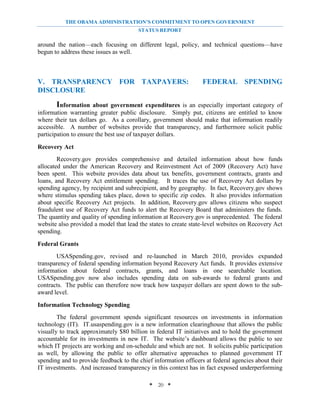 THE OBAMA ADMINISTRATION’S COMMITMENT TO OPEN GOVERNMENT
                                        STATUS REPORT

around the nation—each focusing on different legal, policy, and technical questions—have
begun to address these issues as well.



V. TRANSPARENCY FOR TAXPAYERS:                                    FEDERAL SPENDING
DISCLOSURE
        Information about government expenditures is an especially important category of
information warranting greater public disclosure. Simply put, citizens are entitled to know
where their tax dollars go. As a corollary, government should make that information readily
accessible. A number of websites provide that transparency, and furthermore solicit public
participation to ensure the best use of taxpayer dollars.

Recovery Act
        Recovery.gov provides comprehensive and detailed information about how funds
allocated under the American Recovery and Reinvestment Act of 2009 (Recovery Act) have
been spent. This website provides data about tax benefits, government contracts, grants and
loans, and Recovery Act entitlement spending. It traces the use of Recovery Act dollars by
spending agency, by recipient and subrecipient, and by geography. In fact, Recovery.gov shows
where stimulus spending takes place, down to specific zip codes. It also provides information
about specific Recovery Act projects. In addition, Recovery.gov allows citizens who suspect
fraudulent use of Recovery Act funds to alert the Recovery Board that administers the funds.
The quantity and quality of spending information at Recovery.gov is unprecedented. The federal
website also provided a model that lead the states to create state-level websites on Recovery Act
spending.

Federal Grants
       USASpending.gov, revised and re-launched in March 2010, provides expanded
transparency of federal spending information beyond Recovery Act funds. It provides extensive
information about federal contracts, grants, and loans in one searchable location.
USASpending.gov now also includes spending data on sub-awards to federal grants and
contracts. The public can therefore now track how taxpayer dollars are spent down to the sub-
award level.

Information Technology Spending
        The federal government spends significant resources on investments in information
technology (IT). IT.usaspending.gov is a new information clearinghouse that allows the public
visually to track approximately $80 billion in federal IT initiatives and to hold the government
accountable for its investments in new IT. The website’s dashboard allows the public to see
which IT projects are working and on-schedule and which are not. It solicits public participation
as well, by allowing the public to offer alternative approaches to planned government IT
spending and to provide feedback to the chief information officers at federal agencies about their
IT investments. And increased transparency in this context has in fact exposed underperforming

                                            * 20 *
 