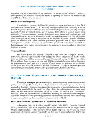 THE OBAMA ADMINISTRATION’S COMMITMENT TO OPEN GOVERNMENT
                                        STATUS REPORT

initiatives. For one example, the VA has terminated $54 million dollars’ worth of IT projects.
More generally, the increased scrutiny that federal IT spending has received has already saved
over $3 billion dollars of taxpayer money.

Other Government Payments
        A new improper payments dashboard, Paymentaccuracy.gov, was launched in June 2010
in response to Executive Order 13520, “Reducing Improper Payments and Eliminating Waste in
Federal Programs.” Executive Order 13520 requires federal agencies to analyze why improper
payments by the government occur, and to increase their efforts to protect against such
payments. Paymentaccuracy.gov contains information about current and historical rates and
amounts of improper payments, information on why improper payments occur, and information
about what agencies are doing to reduce and recover improper payments. The site allows the
public to download data about improper government payments, and to report suspected
overpayments. Greater disclosure of unwarranted government expenditures provided by
Paymentaccuracy.gov creates strong incentives for agencies to avoid mistaken or otherwise
improper payments.

Taxpayer Receipts
        The White House also recently launched a new web site, “Taxpayer Receipt,”
(http://www.whitehouse.gov/issues/taxes/tax-receipt), that allows citizens to see exactly where
their tax dollars go, fulfilling a promise President Obama made during his 2011 State of the
Union Address. Here, taxpayers can enter their 2010 income tax information, and see how their
tax payments were used, both as a percentage of their income tax payment and in absolute
dollars given their individual income tax payment information. Taxpayer Receipt thus provides
accountability of the use of tax dollars not by specific programs, but across the board.



VI. CLASSIFIED             INFORMATION              AND       OTHER         GOVERNMENT
RECORDS

       Creating a more open government requires more than pushing information out to the
public and soliciting public participation and collaboration to solve challenges agencies face, as
essential as those are. Openness also requires the government to generate information that is
categorically unavailable to the public less often. Here, the Administration has made great
efforts to limit designating government records as beyond the public’s ken. Specifically,
President Obama has issued executive orders aimed at curbing the over-classification of agency
documents and excessive designation of government information as sensitive, while establishing
a process for declassifying documents that no longer should be withheld.

Over-Classification and Declassification of Government Information
       In December 2009, the President issued Executive Order 13526, “Classified National
Security Information,” and an accompanying Presidential Memorandum on the subject of the
Order’s implementation. This Executive Order 13526 improves the process by which
government information becomes “classified,” and how long it remains classified. It provides

                                            * 21 *
 