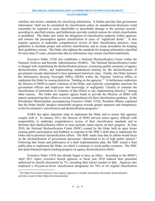 THE OBAMA ADMINISTRATION’S COMMITMENT TO OPEN GOVERNMENT
                                               STATUS REPORT

clarified, and stricter, standards for classifying information. It further provides that government
information “shall not be considered for classification unless its unauthorized disclosure could
reasonably be expected to cause identifiable or describable damage to the national security”
according to specified criteria, and furthermore provides explicit reasons for which classification
is prohibited. The Order also limits the delegation of classification authority within agencies,
and restores the presumption against classification in cases of “significant doubt.” It also
requires agencies to undertake comprehensive review of their classification practices, issue
guidelines to facilitate proper and uniform classification, and to create procedures for keeping
their guidelines current. The Order also tightens the standards for keeping information classified
for more than 25 years, and provides that no information may remain classified indefinitely.
        Executive Order 13526 also establishes a National Declassification Center within the
National Archives and Records Administration (NARA). The National Declassification Center
is charged with streamlining the declassification process, overseeing quality assurance of agency
declassification efforts, and implementing standardized training for the declassification of
government records determined to have permanent historical value. Finally, the Order instructs
the Information Security Oversight Office (ISOO) within the National Archives Office to
implement the Order by issuing directives, “binding on the agencies.” 7 It furthermore authorizes
the Director of ISOO to report violations of the Order, and explicitly contemplates sanctions for
government officers and employees who knowingly or negligently “classify or continue the
classification of information in violation of [the Order] or any implementing directive,” among
other reasons. The Order also requires agency heads to provide the Director of ISOO with
reports summarizing their efforts to review comprehensively their classification guidance. In the
Presidential Memorandum accompanying Executive Order 13526, President Obama explained
that the Order should “produce measurable progress towards greater openness and transparency
in the Government’s classification and declassification programs.”
         NARA has taken important steps to implement the Order and to ensure that agencies
comply with it. In January 2011, the Director of ISOO advised senior agency officials with
responsibility to undertake comprehensive review of their classification standards and to
facilitate their declassification efforts to issue periodic status reports on their progress. In June
2010, the National Declassification Center (NDC) created by the Order held an open forum
seeking public participation and feedback in response to the NDC’s draft plan to implement the
Order and to prioritize declassification efforts. The NDC made clear that its efforts would focus
on the declassification of government documents “determined to be of high public interest.”
Following that forum and publication of a draft implementation plan, the NDC issued a final
public plan to implement the Order, on which it continues to invite public comment. The NDC
also plans biannual reports tracking progress on agency declassification efforts.
       Executive Order 13526 has already begun to have an effect. According to the ISOO’s
April 2011 report, executive branch agencies in fiscal year 2010 reduced their personnel
authorized to classify documents by 7%, recording their lowest number to date. Agencies also
employed a 10-years-or-fewer classification designation for 74% of all original classification
7
 The Open Government Directive also requires agencies to include information about their declassification
activities as part of their Open Government plans.



                                                    * 22 *
 