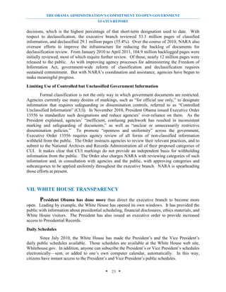 THE OBAMA ADMINISTRATION’S COMMITMENT TO OPEN GOVERNMENT
                                        STATUS REPORT

decisions, which is the highest percentage of that short-term designation used to date. With
respect to declassification, the executive branch reviewed 53.1 million pages of classified
information, and declassified 29.1 million pages (55.4%). Over the course of 2010, NARA also
oversaw efforts to improve the infrastructure for reducing the backlog of documents for
declassification review. From January 2010 to April 2011, 104.9 million backlogged pages were
initially reviewed, most of which require further review. Of those, nearly 12 million pages were
released to the public. As with improving agency processes for administering the Freedom of
Information Act, government-wide reform of classification and declassification requires
sustained commitment. But with NARA’s coordination and assistance, agencies have begun to
make meaningful progress.

Limiting Use of Controlled but Unclassified Government Information
        Formal classification is not the only way in which government documents are restricted.
Agencies currently use many dozens of markings, such as “for official use only,” to designate
information that requires safeguarding or dissemination controls, referred to as “Controlled
Unclassified Information” (CUI). In November 2010, President Obama issued Executive Order
13556 to standardize such designations and reduce agencies’ over-reliance on them. As the
President explained, agencies’ “inefficient, confusing patchwork has resulted in inconsistent
marking and safeguarding of documents,” as well as “unclear or unnecessarily restrictive
dissemination policies.” To promote “openness and uniformity” across the government,
Executive Order 13556 requires agency review of all forms of non-classified information
withheld from the public. The Order instructs agencies to review their relevant practices, and to
submit to the National Archives and Records Administration all of their proposed categories of
CUI. It makes clear that CUI markings do not provide an independent basis for withholding
information from the public. The Order also charges NARA with reviewing categories of such
information and, in consultation with agencies and the public, with approving categories and
subcategories to be applied uniformly throughout the executive branch. NARA is spearheading
those efforts at present.



VII. WHITE HOUSE TRANSPARENCY
       President   Obama has done more than direct the executive branch to become more
open. Leading by example, the White House has opened its own windows. It has provided the
public with information about presidential scheduling, financial disclosures, ethics materials, and
White House visitors. The President has also issued an executive order to provide increased
access to Presidential Records.

Daily Schedules
        Since July 2010, the White House has made the President’s and the Vice President’s
daily public schedules available. Those schedules are available at the White House web site,
Whitehouse.gov. In addition, anyone can subscribe the President’s or Vice President’s schedules
electronically—sent, or added to one’s own computer calendar, automatically. In this way,
citizens have instant access to the President’s and Vice President’s public schedules.

                                             * 23 *
 