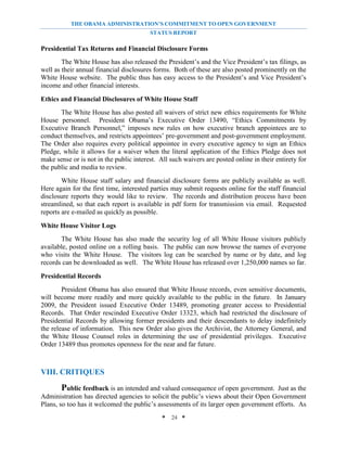 THE OBAMA ADMINISTRATION’S COMMITMENT TO OPEN GOVERNMENT
                                         STATUS REPORT

Presidential Tax Returns and Financial Disclosure Forms
        The White House has also released the President’s and the Vice President’s tax filings, as
well as their annual financial disclosures forms. Both of these are also posted prominently on the
White House website. The public thus has easy access to the President’s and Vice President’s
income and other financial interests.

Ethics and Financial Disclosures of White House Staff
       The White House has also posted all waivers of strict new ethics requirements for White
House personnel. President Obama’s Executive Order 13490, “Ethics Commitments by
Executive Branch Personnel,” imposes new rules on how executive branch appointees are to
conduct themselves, and restricts appointees’ pre-government and post-government employment.
The Order also requires every political appointee in every executive agency to sign an Ethics
Pledge, while it allows for a waiver when the literal application of the Ethics Pledge does not
make sense or is not in the public interest. All such waivers are posted online in their entirety for
the public and media to review.
        White House staff salary and financial disclosure forms are publicly available as well.
Here again for the first time, interested parties may submit requests online for the staff financial
disclosure reports they would like to review. The records and distribution process have been
streamlined, so that each report is available in pdf form for transmission via email. Requested
reports are e-mailed as quickly as possible.

White House Visitor Logs
       The White House has also made the security log of all White House visitors publicly
available, posted online on a rolling basis. The public can now browse the names of everyone
who visits the White House. The visitors log can be searched by name or by date, and log
records can be downloaded as well. The White House has released over 1,250,000 names so far.

Presidential Records
        President Obama has also ensured that White House records, even sensitive documents,
will become more readily and more quickly available to the public in the future. In January
2009, the President issued Executive Order 13489, promoting greater access to Presidential
Records. That Order rescinded Executive Order 13323, which had restricted the disclosure of
Presidential Records by allowing former presidents and their descendants to delay indefinitely
the release of information. This new Order also gives the Archivist, the Attorney General, and
the White House Counsel roles in determining the use of presidential privileges. Executive
Order 13489 thus promotes openness for the near and far future.



VIII. CRITIQUES
        Public feedback is an intended and valued consequence of open government. Just as the
Administration has directed agencies to solicit the public’s views about their Open Government
Plans, so too has it welcomed the public’s assessments of its larger open government efforts. As
                                              * 24 *
 