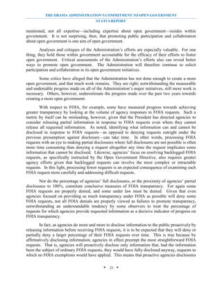 THE OBAMA ADMINISTRATION’S COMMITMENT TO OPEN GOVERNMENT
                                        STATUS REPORT

mentioned, not all expertise—including expertise about open government—resides within
government. It is not surprising, then, that promoting public participation and collaboration
about open government is one aim of open government.
        Analyses and critiques of the Administration’s efforts are especially valuable. For one
thing, they hold those within government accountable for the efficacy of their efforts to foster
open government. Critical assessments of the Administration’s efforts also can reveal better
ways to promote open government. The Administration will therefore continue to solicit
participation and collaboration in its open government initiatives.
        Some critics have alleged that the Administration has not done enough to create a more
open government, and that much work remains. They are right; notwithstanding the measurable
and undeniable progress made on all of the Administration’s major initiatives, still more work is
necessary. Others, however, underestimate the progress made over the past two years towards
creating a more open government.
        With respect to FOIA, for example, some have measured progress towards achieving
greater transparency by looking at the volume of agency responses to FOIA requests. Such a
metric by itself can be misleading, however, given that the President has directed agencies to
consider releasing partial information in response to FOIA requests even where they cannot
release all requested information. As noted, identifying what information can and cannot be
disclosed in response to FOIA requests—as opposed to denying requests outright under the
previous presumption against disclosure—can take time. In other words, processing FOIA
requests with an eye to making partial disclosures where full disclosures are not possible is often
more time consuming than denying a request altogether any time the request implicates some
information that cannot be disclosed. Likewise, agencies’ focus on resolving backlogged FOIA
requests, as specifically instructed by the Open Government Directive, also requires greater
agency efforts given that backlogged requests can involve the most complex or intractable
requests. In this light, processing fewer requests is an expected consequence of examining each
FOIA request more carefully and addressing difficult requests.
       Nor do the percentage of agencies’ full disclosures, or the proximity of agencies’ partial
disclosures to 100%, constitute conclusive measures of FOIA transparency. For again some
FOIA requests are properly denied, and some under law must be denied. Given that even
agencies focused on providing as much transparency under FOIA as possible will deny some
FOIA requests, not all FOIA denials are properly viewed as failures to promote transparency,
notwithstanding an understandable tendency by some observers to treat the percentage of
requests for which agencies provide requested information as a decisive indicator of progress on
FOIA transparency.
        In fact, as agencies do more and more to disclose information to the public proactively by
releasing information before receiving FOIA requests, it is to be expected that they will deny or
partially deny a larger percentage of their FOIA requests over time. This is true because by
affirmatively disclosing information, agencies in effect preempt the most straightforward FOIA
requests. That is, agencies will proactively disclose only information that, had the information
been the subject of ordinary FOIA requests, they would have fully disclosed anyway, requests to
which no FOIA exemptions would have applied. This means that proactive agencies disclosures

                                             * 25 *
 