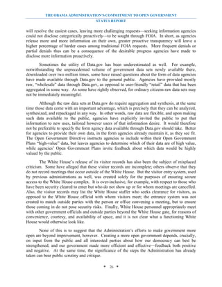 THE OBAMA ADMINISTRATION’S COMMITMENT TO OPEN GOVERNMENT
                                        STATUS REPORT

will resolve the easiest cases, leaving more challenging requests—seeking information agencies
could not disclose categorically proactively—to be sought through FOIA. In short, as agencies
release more and more information on their own, greater proactive transparency will leave a
higher percentage of harder cases among traditional FOIA requests. More frequent denials or
partial denials thus can be a consequence of the desirable progress agencies have made to
disclose more information proactively.
        Sometimes the utility of Data.gov has been underestimated as well. For example,
notwithstanding the unprecedented volume of government data sets newly available there,
downloaded over two million times, some have raised questions about the form of data agencies
have made available through Data.gov to the general public. Agencies have provided mostly
raw, “wholesale” data through Data.gov, as opposed to user-friendly “retail” data that has been
aggregated in some way. As some have rightly observed, for ordinary citizens raw data sets may
not be immediately meaningful.
       Although the raw data sets at Data.gov do require aggregation and synthesis, at the same
time those data come with an important advantage, which is precisely that they can be analyzed,
synthesized, and repackaged in any way. In other words, raw data are flexible, and upon making
such data available to the public, agencies have explicitly invited the public to put that
information to new uses, tailored however users of that information desire. It would therefore
not be preferable to specify the form agency data available through Data.gov should take. Better
for agencies to provide their own data, in the form agencies already maintain it, as they see fit.
The Open Government Directive instructs agencies to include within their Open Government
Plans “high-value” data, but leaves agencies to determine which of their data are of high value,
while agencies’ Open Government Plans invite feedback about which data would be highly
valued by the public.
        The White House’s release of its visitor records has also been the subject of misplaced
criticism. Some have alleged that these visitor records are incomplete; others observe that they
do not record meetings that occur outside of the White House. But the visitor entry system, used
by previous administrations as well, was created solely for the purposes of ensuring secure
access to the White House complex. It is over-inclusive, for example, with respect to those who
have been security cleared to enter but who do not show up or for whom meetings are cancelled.
Also, the visitor records may list the White House staffer who seeks clearance for visitors, as
opposed to the White House official with whom visitors meet; the entrance system was not
created to match outside parties with the person or office convening a meeting, but to ensure
those coming in do not pose security risks. Finally, White House personnel appropriately meet
with other government officials and outside parties beyond the White House gate, for reasons of
convenience, courtesy, and availability of space, and it is not clear what a functioning White
House would otherwise look like.
        None of this is to suggest that the Administration’s efforts to make government more
open are beyond improvement, however. Creating a more open government depends, crucially,
on input from the public and all interested parties about how our democracy can best be
strengthened, and our government made more efficient and effective—feedback both positive
and negative. At the same time, the significance of the steps the Administration has already
taken can bear public scrutiny and critique.

                                            * 26 *
 