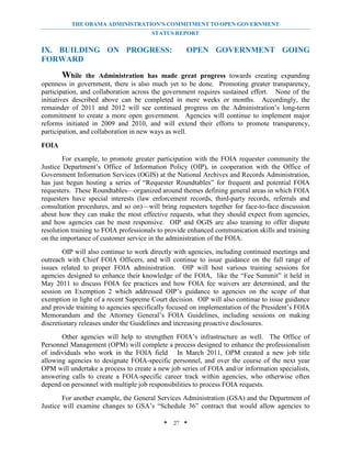 THE OBAMA ADMINISTRATION’S COMMITMENT TO OPEN GOVERNMENT
                                       STATUS REPORT


IX. BUILDING ON PROGRESS:                          OPEN GOVERNMENT GOING
FORWARD

       While     the Administration has made great progress towards creating expanding
openness in government, there is also much yet to be done. Promoting greater transparency,
participation, and collaboration across the government requires sustained effort. None of the
initiatives described above can be completed in mere weeks or months. Accordingly, the
remainder of 2011 and 2012 will see continued progress on the Administration’s long-term
commitment to create a more open government. Agencies will continue to implement major
reforms initiated in 2009 and 2010, and will extend their efforts to promote transparency,
participation, and collaboration in new ways as well.

FOIA
        For example, to promote greater participation with the FOIA requester community the
Justice Department’s Office of Information Policy (OIP), in cooperation with the Office of
Government Information Services (OGIS) at the National Archives and Records Administration,
has just begun hosting a series of “Requester Roundtables” for frequent and potential FOIA
requesters. These Roundtables—organized around themes defining general areas in which FOIA
requesters have special interests (law enforcement records, third-party records, referrals and
consultation procedures, and so on)—will bring requesters together for face-to-face discussion
about how they can make the most effective requests, what they should expect from agencies,
and how agencies can be most responsive. OIP and OGIS are also teaming to offer dispute
resolution training to FOIA professionals to provide enhanced communication skills and training
on the importance of customer service in the administration of the FOIA.
        OIP will also continue to work directly with agencies, including continued meetings and
outreach with Chief FOIA Officers, and will continue to issue guidance on the full range of
issues related to proper FOIA administration. OIP will host various training sessions for
agencies designed to enhance their knowledge of the FOIA, like the “Fee Summit” it held in
May 2011 to discuss FOIA fee practices and how FOIA fee waivers are determined, and the
session on Exemption 2 which addressed OIP’s guidance to agencies on the scope of that
exemption in light of a recent Supreme Court decision. OIP will also continue to issue guidance
and provide training to agencies specifically focused on implementation of the President’s FOIA
Memorandum and the Attorney General’s FOIA Guidelines, including sessions on making
discretionary releases under the Guidelines and increasing proactive disclosures.
       Other agencies will help to strengthen FOIA’s infrastructure as well. The Office of
Personnel Management (OPM) will complete a process designed to enhance the professionalism
of individuals who work in the FOIA field In March 2011, OPM created a new job title
allowing agencies to designate FOIA-specific personnel, and over the course of the next year
OPM will undertake a process to create a new job series of FOIA and/or information specialists,
answering calls to create a FOIA-specific career track within agencies, who otherwise often
depend on personnel with multiple job responsibilities to process FOIA requests.
        For another example, the General Services Administration (GSA) and the Department of
Justice will examine changes to GSA’s “Schedule 36” contract that would allow agencies to

                                           * 27 *
 