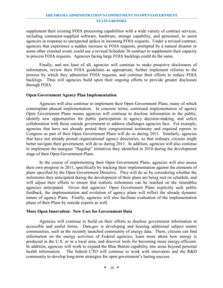 THE OBAMA ADMINISTRATION’S COMMITMENT TO OPEN GOVERNMENT
                                        STATUS REPORT

supplement their existing FOIA processing capabilities with a wide variety of contract services,
including contractor-supplied software, hardware, storage capability, and personnel, to assist
agencies in response to unexpected spikes in incoming FOIA requests. Under a revised contract,
agencies that experience a sudden increase in FOIA requests, prompted by a natural disaster or
some other external event, could use a revised Schedule 36 contract to supplement their capacity
to process FOIA requests. Agencies facing large FOIA backlogs could do the same.
       Finally, and not least of all, agencies will continue to make proactive disclosures of
information, review their FOIA guidelines as appropriate, further implement reforms to the
process by which they administer FOIA requests, and continue their efforts to reduce FOIA
backlogs. Thus will agencies build upon their ongoing efforts to provide greater disclosure
through FOIA.

Open Government Agency Plan Implementation
        Agencies will also continue to implement their Open Government Plans, many of which
contemplate phased implementation. In concrete terms, continued implementation of agency
Open Government Plans means agencies will continue to disclose information to the public,
identify new opportunities for public participation in agency decision-making, and solicit
collaboration with those outside government to address challenges agencies face. For example,
agencies that have not already posted their congressional testimony and required reports to
Congress as part of their Open Government Plans will do so during 2011. Similarly, agencies
that have not already posted organizational agency directories, so that ordinary citizens might
better navigate their government, will do so during 2011. In addition, agencies will also continue
to implement the marquee “flagship” initiatives they identified in 2010 during the development
stage of their Open Government Plans.
        In the course of implementing their Open Government Plans, agencies will also assess
their own progress in 2011, specifically by tracking their implementation against the elements of
plans specified by the Open Government Directive. They will do so by considering whether the
milestones they anticipated during the development of their plans are being met on schedule, and
will adjust their efforts to ensure that realistic milestones can be reached on the timetables
agencies anticipated. Given that agencies’ Open Government Plans explicitly seek public
feedback, the implementation and evolution of agency plans will reflect the already dynamic
nature of agency Plans. Finally, agencies will also facilitate evaluation of the implementation
phase of their Plans by outside experts as well.
More Open Innovation: New Uses for Government Data

        Agencies will continue to build on their efforts to disclose government information in
accessible and useful forms. Data.gov is developing and housing additional subject matter
communities, such as the recently launched community of energy data. There, citizens can find
information on the energy activities of Federal agencies, learn more about how energy is
produced in the U.S. or in a local area, and discover tools for becoming more energy-efficient.
In addition, agencies will work to expand the Blue Button capability into areas beyond personal
health information. The federal CTO will continue to work with innovators and the R&D
community to develop long-term strategies for open government’s lasting success.

                                            * 28 *
 