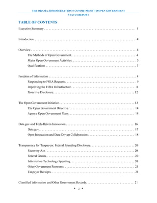THE OBAMA ADMINISTRATION’S COMMITMENT TO OPEN GOVERNMENT
                                                            STATUS REPORT


TABLE OF CONTENTS
Executive Summary . . . . . . . . . . . . . . . . . . . . . . . . . . . . . . . . . . . . . . . . . . . . . . . . . . . . . . . . . . . 1


Introduction. . . . . . . . . . . . . . . . . . . . . . . . . . . . . . . . . . . . . . . . . . . . . . . . . . . . . . . . . . . . . . . . . . 4


Overview . . . . . . . . . . . . . . . . . . . . . . . . . . . . . . . . . . . . . . . . . . . . . . . . . . . . . . . . . . . . . . . . . . . . 4
           The Methods of Open Government. . . . . . . . . . . . . . . . . . . . . . . . . . . . . . . . . . . . . . . . . . 4
           Major Open Government Activities. . . . . . . . . . . . . . . . . . . . . . . . . . . . . . . . . . . . . . . . . . 5
           Qualifications . . . . . . . . . . . . . . . . . . . . . . . . . . . . . . . . . . . . . . . . . . . . . . . . . . . . . . . . . . . 7


Freedom of Information . . . . . . . . . . . . . . . . . . . . . . . . . . . . . . . . . . . . . . . . . . . . . . . . . . . . . . . . . 8
           Responding to FOIA Requests. . . . . . . . . . . . . . . . . . . . . . . . . . . . . . . . . . . . . . . . . . . . . . 9
           Improving the FOIA Infrastructure . . . . . . . . . . . . . . . . . . . . . . . . . . . . . . . . . . . . . . . . . 11
           Proactive Disclosure. . . . . . . . . . . . . . . . . . . . . . . . . . . . . . . . . . . . . . . . . . . . . . . . . . . . . 12


The Open Government Initiative . . . . . . . . . . . . . . . . . . . . . . . . . . . . . . . . . . . . . . . . . . . . . . . . . 13
           The Open Government Directive. . . . . . . . . . . . . . . . . . . . . . . . . . . . . . . . . . . . . . . . . . . 14
           Agency Open Government Plans. . . . . . . . . . . . . . . . . . . . . . . . . . . . . . . . . . . . . . . . . . . 14


Data.gov and Tech-Driven Innovation . . . . . . . . . . . . . . . . . . . . . . . . . . . . . . . . . . . . . . . . . . . . 16
           Data.gov. . . . . . . . . . . . . . . . . . . . . . . . . . . . . . . . . . . . . . . . . . . . . . . . . . . . . . . . . . . . . . 17
           Open Innovation and Data-Driven Collaboration . . . . . . . . . . . . . . . . . . . . . . . . . . . . . . 18


Transparency for Taxpayers: Federal Spending Disclosure. . . . . . . . . . . . . . . . . . . . . . . . . . . . . 20
           Recovery Act . . . . . . . . . . . . . . . . . . . . . . . . . . . . . . . . . . . . . . . . . . . . . . . . . . . . . . . . . . 20
           Federal Grants. . . . . . . . . . . . . . . . . . . . . . . . . . . . . . . . . . . . . . . . . . . . . . . . . . . . . . . . . . 20
           Information Technology Spending. . . . . . . . . . . . . . . . . . . . . . . . . . . . . . . . . . . . . . . . . . 20
           Other Government Payments. . . . . . . . . . . . . . . . . . . . . . . . . . . . . . . . . . . . . . . . . . . . . . 21
           Taxpayer Receipts. . . . . . . . . . . . . . . . . . . . . . . . . . . . . . . . . . . . . . . . . . . . . . . . . . . . . . . 21


Classified Information and Other Government Records. . . . . . . . . . . . . . . . . . . . . . . . . . . . . . . 21

                                                                   * 2 *
 