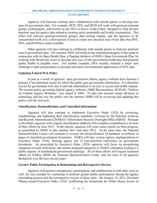 THE OBAMA ADMINISTRATION’S COMMITMENT TO OPEN GOVERNMENT
                                         STATUS REPORT

        Agencies will likewise continue their collaboration with outside parties to develop new
uses for government data. For example, DOT, EPA, and HUD will work with good-government
groups, technologists, and citizens in late 2011 to host a “code-a-thon” designed to look for new
practical uses for agency data related to creating more sustainable and livable communities. This
effort will convene good-government groups, data mining experts, and the agencies to do
concentrated work over a short period of time to create new practical uses of raw data that DOT,
EPA, and HUD have made available.
        Other agencies will also continue to collaborate with outside parties to find new practical
uses of government data. For instance, HHS will build on the substantial progress it has made in
connection with its Open Health Data, a flagship initiative of HHS’s Open Government Plan, by
working with the private sector to develop new uses of raw government health data that promote
public health in tangible ways. For another example, EPA recently initiated a major new
challenge to data entrepreneurs to develop innovative environmental applications of EPA data.

Updating Federal Web Policy
        In part as a result of agencies’ open government efforts, agency websites have become a
primary if not dominant means by which the public gets government information. It is therefore
crucial for government web sites to provide information in an easy to access and usable manner.
The current policy governing federal agency websites, OMB Memorandum, M-05-04, “Policies
for Federal Agency Websites,” was issued in 2004. To take into account recent advances in
technology and the way the public uses the internet, OMB will be reviewing and updating this
policy over the next year.

Classification, Declassification, and Controlled Information
        Agencies will also continue to implement Executive Order 13526 by reviewing,
standardizing, and tightening their classification standards, overseen by the National Archives
and Records Administration (NARA)’s Information Security Oversight Office (ISOO). Pursuant
to the Order, agencies with original classification authority will complete comprehensive reviews
of their efforts by June 2012. In the interim, agencies will issue status reports on their progress,
as prescribed by ISOO, in late summer 2011 and early 2012. At the same time, the National
Declassification Center will continue to oversee the declassification of hundreds of millions of
pages of classified government documents. NARA will also oversee agency implementation of
Executive Order 13556, limiting agency use of non-classified restrictions on government
documents. As prescribed by Executive Order 13556, agencies will focus on streamlining
categories of such restrictions, and submit proposed categories to NARA, ultimately leading to a
public registry of standardized government markings. All of these efforts will require sustained
efforts by NARA, ISOO, the National Declassification Center, and not least of all agencies
themselves over the next several years.

Greater Public Participation in Rulemaking and Retrospective Review
        Agencies will promote transparency, participation, and collaboration in still other ways as
well, for one example by continuing to promote greater public participation during the agency
rulemaking process and the retrospective review of those rules. On January 18, 2011, President
Obama issued Executive Order 13563, reaffirming the framework for White House review of

                                             * 29 *
 