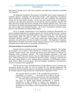THE OBAMA ADMINISTRATION’S COMMITMENT TO OPEN GOVERNMENT
                                       STATUS REPORT

help agencies develop ways to make their compliance and enforcement information searchable
across agencies.
        The Regulatory Compliance Memorandum will therefore lead to greater transparency of
regulatory agencies’ compliance and enforcement records. Such transparency will promote
greater government accountability, as the agencies with weak compliance and enforcement
records will be more readily revealed. At the same time, greater disclosure of regulatory
compliance and enforcement information will also provide more accountability of chronic bad
actors who fail to comply with the law, especially across multiple regulatory areas. This in turn
will help level the playing field among regulated entities, and provide citizens with information
they need to make more informed decisions. All of these consequences constitute express
purposes of the Regulatory Compliance Memorandum.
        Given its breadth, implementation of the Regulatory Compliance Memorandum will
require sustained commitment by regulatory agencies over the next months and years. Agencies
have developed preliminary draft implementation plans, and during 2011 will finalize their
implementation plans and begin to make new regulatory compliance and enforcement
information publically available. In fact, many agencies have already begun to make their
compliance and enforcement activities accessible to the public. The Regulatory Compliance
Memorandum will require all executive branch regulatory agencies to do so, and to expand the
information they already provide, in increasingly searchable ways.

International Open Government Partnership
         President Obama’s emphasis on open government has proven contagious. For example,
the President’s trip to India in 2010 resulted in a US-India Open Government Dialogue.
Australia, Canada, Estonia, New Zealand, and Norway have built directly on Data.gov by
launching similar government websites. The United Kingdom announced a new open
government initiative that draws heavily from the Administration’s efforts over the past two
years. Other governments have also borrowed from those efforts. Emerging economies have
also shown strong initiative as well, including Brazil’s dedication to anti-corruption reforms,
South Africa’s efforts to provide greater fiscal and budgetary transparency, and Indonesia’s
initiatives to promote citizen engagement.
        Over the next two years, the Administration will take affirmative steps to promote open
government around the world, not only by example but also through engagement with
governments that have indicated interest in strengthening accountability and transparency. As
the President stated in his speech before the United Nations in September of 2010:
           The common thread of progress is the principle that government is
           accountable to its citizens. . . . In all parts of the world, we see the
           promise of innovation to make government more open and accountable.
           . . . . We must build on that progress. And when we gather back here
           next year, we should bring specific commitments to promote
           transparency; to fight corruption; to energize civic engagement; to
           leverage new technologies so that we strengthen the foundations of
           freedom in our own countries, while living up to the ideals that can light
           the world.

                                            * 31 *
 