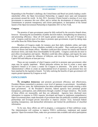 THE OBAMA ADMINISTRATION’S COMMITMENT TO OPEN GOVERNMENT
                                        STATUS REPORT

Responding to the President’s challenge, the United States and Brazil are jointly leading a multi-
stakeholder effort, the Open Government Partnership, to support more open and transparent
government around the world. In July 2011, Secretary Clinton hosted a meeting of over sixty
governments to announce this new effort, and to initiate the development of country-specific
commitments to promote transparency and citizen participation, in anticipation of the formal
launch of the Open Government Partnership in September 2011 in New York.

Congress
        The promise of open government cannot be fully realized by the executive branch alone,
however. Increasing the accountability of public decision-makers, strengthening our democracy,
and promoting efficiency—these all will require greater openness on the part of Congress as
well. Congress could do more of its share to promote open government, in part by taking steps
not unlike those the White House has taken.
        Members of Congress might, for instance, post their daily schedules online, and make
electronic subscriptions to those schedules available to the public. They could post logs of all
visitors to House and Senate offices. Members could post their income tax returns and financial
disclosure forms, and make those downloadable for the public. Congress could also do more to
post ethics investigations and reports. Members could take ethics pledges, and require the same
of their staffs, to combat the influence of lobbyists, and close the “revolving door” between
Capitol Hill and lobbyists at least part way.
        These are just examples of what Congress could do to promote open government; other
steps may be equally important. Which particular reforms are best to create a more open
legislative branch is of course a matter for Congress to determine. The point is that the
Administration’s efforts to create an unprecedented level of openness in government have not
been matched by the legislative branch. Yet fully realizing the benefits of open government will
require greater openness by Congress as well.

CONCLUSION
       To    strengthen democracy and promote government efficiency and effectiveness,
President Obama committed to promote a new level of openness in government. Accordingly,
for over past two years, the Administration has taken substantial steps towards creating a more
open government. At the President’s direction, federal agencies have promoted greater
transparency, participation, and collaboration through a number of major initiatives. The results
of those efforts are measurable, and they are substantial. Agencies have disclosed more
information in response to FOIA requests; developed and begun to implement comprehensive
Open Government plans; made thousands of government data sets publically available; promoted
partnerships and leveraged private innovation to improve citizens’ lives; increased federal
spending transparency; and declassified information and limited the proliferation of classified
information.
       To be sure, these efforts are still in progress, a consequence of their ambitious scope.
The Administration will continue to improve FOIA’s architecture, implement and expand
agencies’ Open Government Plans, make new government data available and solicit participation

                                            * 32 *
 
