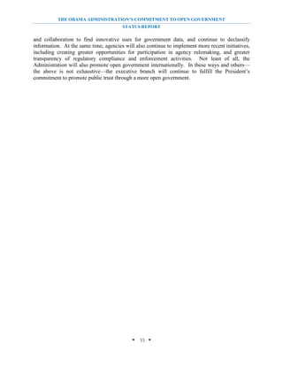 THE OBAMA ADMINISTRATION’S COMMITMENT TO OPEN GOVERNMENT
                                       STATUS REPORT

and collaboration to find innovative uses for government data, and continue to declassify
information. At the same time, agencies will also continue to implement more recent initiatives,
including creating greater opportunities for participation in agency rulemaking, and greater
transparency of regulatory compliance and enforcement activities. Not least of all, the
Administration will also promote open government internationally. In these ways and others—
the above is not exhaustive—the executive branch will continue to fulfill the President’s
commitment to promote public trust through a more open government.




                                           * 33 *
 