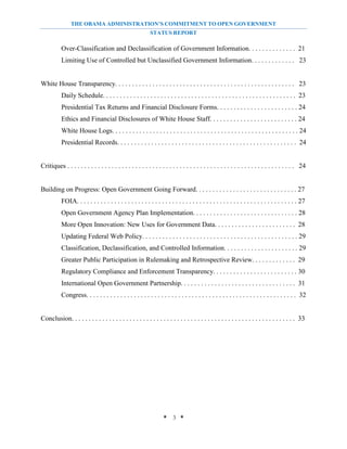 THE OBAMA ADMINISTRATION’S COMMITMENT TO OPEN GOVERNMENT
                                                            STATUS REPORT

           Over-Classification and Declassification of Government Information. . . . . . . . . . . . . . 21
           Limiting Use of Controlled but Unclassified Government Information. . . . . . . . . . . . . 23


White House Transparency. . . . . . . . . . . . . . . . . . . . . . . . . . . . . . . . . . . . . . . . . . . . . . . . . . . . . 23
           Daily Schedule. . . . . . . . . . . . . . . . . . . . . . . . . . . . . . . . . . . . . . . . . . . . . . . . . . . . . . . . . 23
           Presidential Tax Returns and Financial Disclosure Forms. . . . . . . . . . . . . . . . . . . . . . . . 24
           Ethics and Financial Disclosures of White House Staff. . . . . . . . . . . . . . . . . . . . . . . . . . 24
           White House Logs. . . . . . . . . . . . . . . . . . . . . . . . . . . . . . . . . . . . . . . . . . . . . . . . . . . . . . . 24
           Presidential Records. . . . . . . . . . . . . . . . . . . . . . . . . . . . . . . . . . . . . . . . . . . . . . . . . . . . . 24


Critiques . . . . . . . . . . . . . . . . . . . . . . . . . . . . . . . . . . . . . . . . . . . . . . . . . . . . . . . . . . . . . . . . . . . 24


Building on Progress: Open Government Going Forward. . . . . . . . . . . . . . . . . . . . . . . . . . . . . . 27
           FOIA. . . . . . . . . . . . . . . . . . . . . . . . . . . . . . . . . . . . . . . . . . . . . . . . . . . . . . . . . . . . . . . . . 27
           Open Government Agency Plan Implementation. . . . . . . . . . . . . . . . . . . . . . . . . . . . . . . 28
           More Open Innovation: New Uses for Government Data. . . . . . . . . . . . . . . . . . . . . . . . 28
           Updating Federal Web Policy. . . . . . . . . . . . . . . . . . . . . . . . . . . . . . . . . . . . . . . . . . . . . . 29
           Classification, Declassification, and Controlled Information. . . . . . . . . . . . . . . . . . . . . . 29
           Greater Public Participation in Rulemaking and Retrospective Review. . . . . . . . . . . . . 29
           Regulatory Compliance and Enforcement Transparency. . . . . . . . . . . . . . . . . . . . . . . . . 30
           International Open Government Partnership. . . . . . . . . . . . . . . . . . . . . . . . . . . . . . . . . . 31
           Congress. . . . . . . . . . . . . . . . . . . . . . . . . . . . . . . . . . . . . . . . . . . . . . . . . . . . . . . . . . . . . . 32


Conclusion. . . . . . . . . . . . . . . . . . . . . . . . . . . . . . . . . . . . . . . . . . . . . . . . . . . . . . . . . . . . . . . . . . 33




                                                                    * 3 *
 