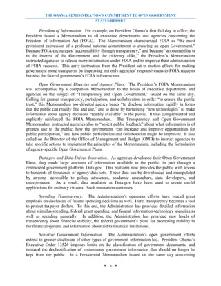 THE OBAMA ADMINISTRATION’S COMMITMENT TO OPEN GOVERNMENT
                                       STATUS REPORT

        Freedom of Information. For example, on President Obama’s first full day in office, the
President issued a Memorandum to all executive departments and agencies concerning the
Freedom of Information Act (FOIA). The Memorandum characterized FOIA as “the most
prominent expression of a profound national commitment to ensuring an open Government.”
Because FOIA encourages “accountability through transparency,” and because “accountability is
in the interest of the Government and the citizenry alike,” the President’s Memorandum
instructed agencies to release more information under FOIA and to improve their administration
of FOIA requests. This early instruction from the President set in motion efforts for making
government more transparent by improving not only agencies’ responsiveness to FOIA requests
but also the federal government’s FOIA infrastructure.
         Open Government Directive and Agency Plans. The President’s FOIA Memorandum
was accompanied by a companion Memorandum to the heads of executive departments and
agencies on the subject of “Transparency and Open Government,” issued on the same day.
Calling for greater transparency, participation, and collaboration in order “to ensure the public
trust,” this Memorandum too directed agency heads “to disclose information rapidly in forms
that the public can readily find and use,” and to do so by harnessing “new technologies” to make
information about agency decisions “readily available” to the public. It thus complemented and
explicitly reinforced the FOIA Memorandum. The Transparency and Open Government
Memorandum instructed agencies also to “solicit public feedback” about what information is of
greatest use to the public, how the government “can increase and improve opportunities for
public participation,” and how public participation and collaboration might be improved. It also
called on the Director of the Office of Management and Budget (OMB) to instruct agencies to
take specific actions to implement the principles of the Memorandum, including the formulation
of agency-specific Open Government Plans.
        Data.gov and Data-Driven Innovation. As agencies developed their Open Government
Plans, they made large amounts of information available to the public, in part through a
centralized government platform, Data.gov. This platform now provides the public with access
to hundreds of thousands of agency data sets. These data can be downloaded and manipulated
by anyone—accessible to policy advocates, academic researchers, data developers, and
entrepreneurs. As a result, data available at Data.gov have been used to create useful
applications for ordinary citizens. Such innovation continues.
        Spending Transparency. The Administration’s openness efforts have placed great
emphasis on disclosure of federal spending decisions as well. Here, transparency becomes a tool
to protect taxpayer dollars. To this end, the Administration has provided detailed information
about stimulus spending, federal grant spending, and federal information-technology spending as
well as spending generally. In addition, the Administration has provided new levels of
transparency about financial stability, the federal government’s plans for promoting stability in
the financial system, and information about aid to financial institutions.
        Sensitive Government Information. The Administration’s open government efforts
extend to greater disclosure of other types of government information too. President Obama’s
Executive Order 13526 imposes limits on the classification of government documents, and
initiated the declassification of voluminous government information that should no longer be
kept from the public. In a Presidential Memorandum issued on the same day concerning

                                            * 6 *
 
