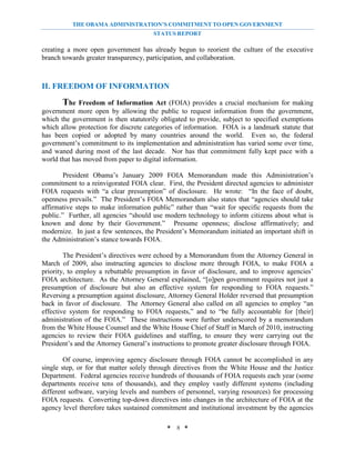 THE OBAMA ADMINISTRATION’S COMMITMENT TO OPEN GOVERNMENT
                                       STATUS REPORT

creating a more open government has already begun to reorient the culture of the executive
branch towards greater transparency, participation, and collaboration.



II. FREEDOM OF INFORMATION
       The Freedom of Information Act (FOIA) provides a crucial mechanism for making
government more open by allowing the public to request information from the government,
which the government is then statutorily obligated to provide, subject to specified exemptions
which allow protection for discrete categories of information. FOIA is a landmark statute that
has been copied or adopted by many countries around the world. Even so, the federal
government’s commitment to its implementation and administration has varied some over time,
and waned during most of the last decade. Nor has that commitment fully kept pace with a
world that has moved from paper to digital information.

        President Obama’s January 2009 FOIA Memorandum made this Administration’s
commitment to a reinvigorated FOIA clear. First, the President directed agencies to administer
FOIA requests with “a clear presumption” of disclosure. He wrote: “In the face of doubt,
openness prevails.” The President’s FOIA Memorandum also states that “agencies should take
affirmative steps to make information public” rather than “wait for specific requests from the
public.” Further, all agencies “should use modern technology to inform citizens about what is
known and done by their Government.” Presume openness; disclose affirmatively; and
modernize. In just a few sentences, the President’s Memorandum initiated an important shift in
the Administration’s stance towards FOIA.

        The President’s directives were echoed by a Memorandum from the Attorney General in
March of 2009, also instructing agencies to disclose more through FOIA, to make FOIA a
priority, to employ a rebuttable presumption in favor of disclosure, and to improve agencies’
FOIA architecture. As the Attorney General explained, “[o]pen government requires not just a
presumption of disclosure but also an effective system for responding to FOIA requests.”
Reversing a presumption against disclosure, Attorney General Holder reversed that presumption
back in favor of disclosure. The Attorney General also called on all agencies to employ “an
effective system for responding to FOIA requests,” and to “be fully accountable for [their]
administration of the FOIA.” These instructions were further underscored by a memorandum
from the White House Counsel and the White House Chief of Staff in March of 2010, instructing
agencies to review their FOIA guidelines and staffing, to ensure they were carrying out the
President’s and the Attorney General’s instructions to promote greater disclosure through FOIA.

        Of course, improving agency disclosure through FOIA cannot be accomplished in any
single step, or for that matter solely through directives from the White House and the Justice
Department. Federal agencies receive hundreds of thousands of FOIA requests each year (some
departments receive tens of thousands), and they employ vastly different systems (including
different software, varying levels and numbers of personnel, varying resources) for processing
FOIA requests. Converting top-down directives into changes in the architecture of FOIA at the
agency level therefore takes sustained commitment and institutional investment by the agencies

                                           * 8 *
 