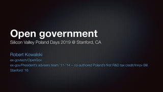 Open government
Silicon Valley Poland Days 2019 @ Stanford, CA
Robert Kowalski
ex-govtech/OpenGov
ex-gov/President’s advisers team ’11-’14 ~ co-authored Poland’s ﬁrst R&D tax credit/Innov Bill
Stanford ’16
 