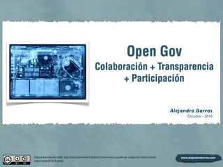 Open Gov
Colaboración + Transparencia
+ Participación
Alejandro Barros
Octubre - 2010
Esta	
  presentación	
  está	
  	
  bajo	
  licenciamiento	
  Creative	
  Commons	
  y	
  puede	
  ser	
  usada	
  sin	
  restricciones	
  
mencionando	
  la	
  fuente.
 