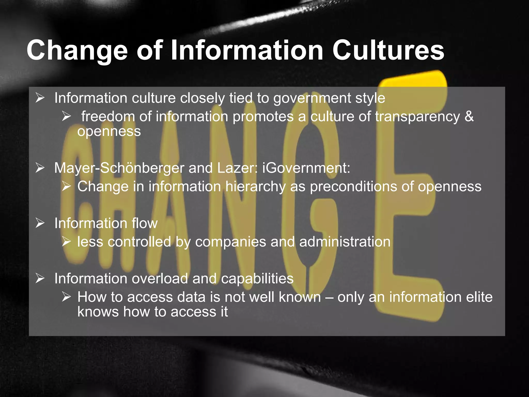 Change of Information Cultures  Information culture closely tied to government style freedom of information promotes a culture of transparency & openness Mayer-Schönberger and Lazer: iGovernment: Change in information hierarchy as preconditions of openness Information flow less controlled by companies and administration Information overload and capabilities How to access data is not well known – only an information elite knows how to access it 