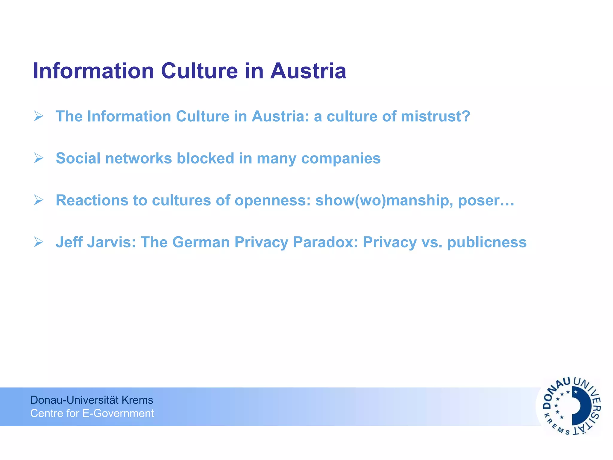 Information Culture in Austria The Information Culture in Austria: a culture of mistrust?  Social networks blocked in many companies Reactions to cultures of openness: show(wo)manship, poser… Jeff Jarvis: The German Privacy Paradox: Privacy vs. publicness 
