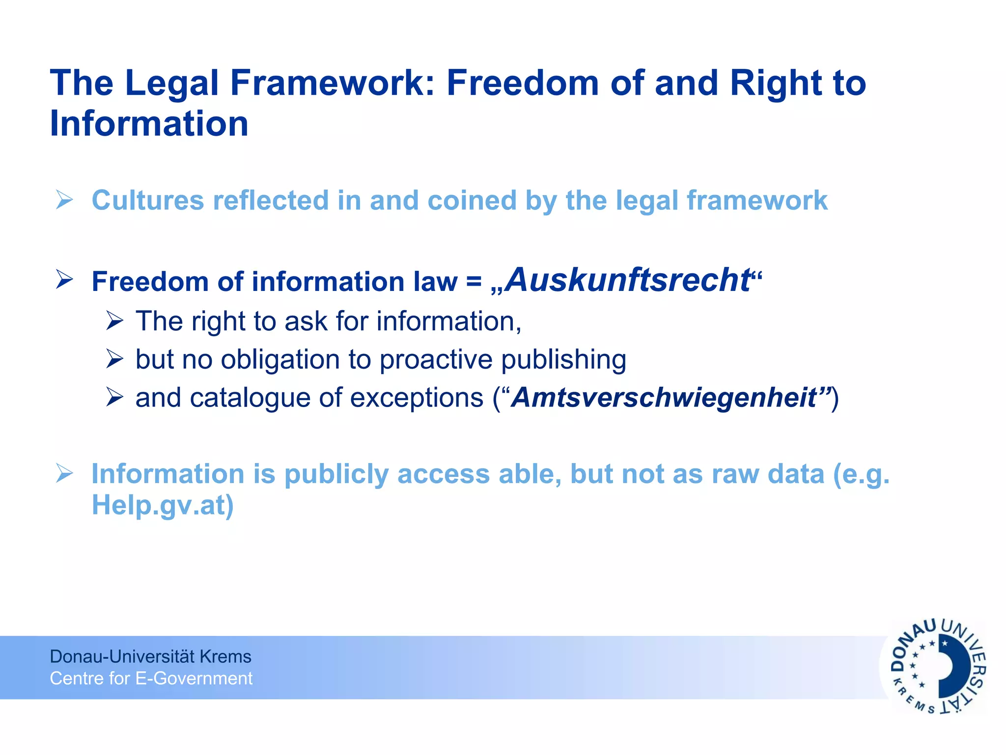 The Legal Framework: Freedom of and Right to Information Cultures reflected in and coined by the legal framework Freedom of information law = „ Auskunftsrecht “  The right to ask for information, but no obligation to proactive publishing  and catalogue of exceptions (“ Amtsverschwiegenheit” ) Information is publicly access able, but not as raw data (e.g. Help.gv.at) 