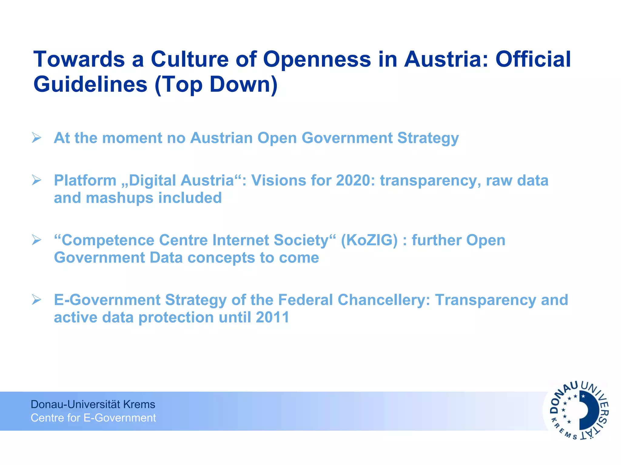Towards a Culture of Openness in Austria: Official Guidelines (Top Down) At the moment no Austrian Open Government Strategy Platform „Digital Austria“: Visions for 2020: transparency, raw data and mashups included “ Competence Centre Internet Society“ (KoZIG) : further Open Government Data concepts to come E-Government Strategy of the Federal Chancellery: Transparency and active data protection until 2011 