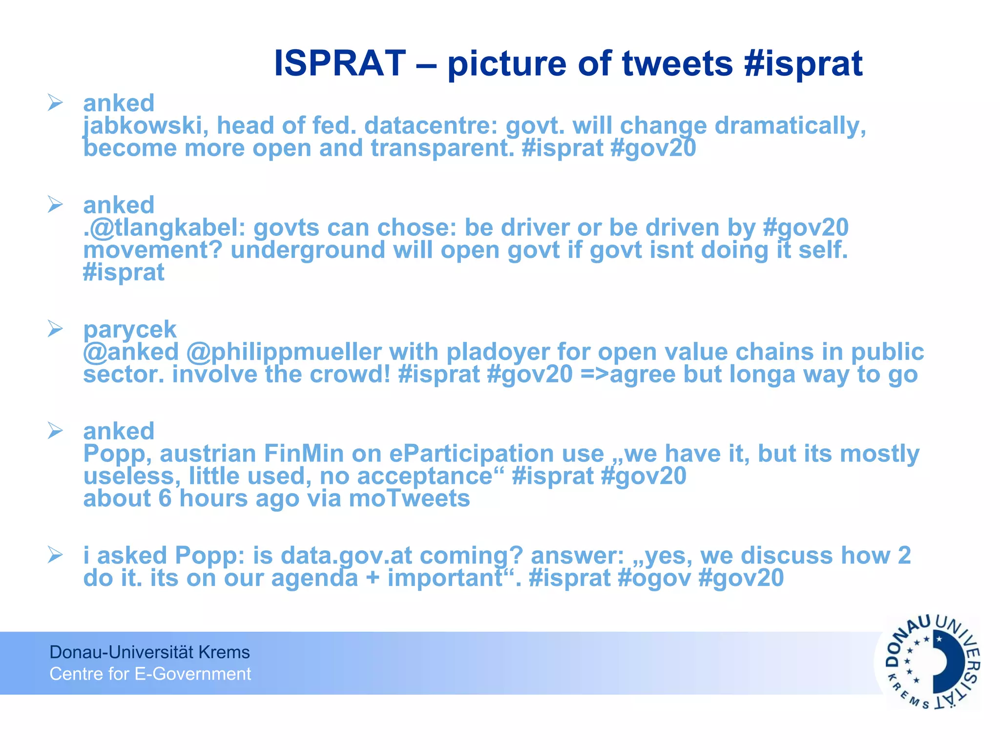 ISPRAT – picture of tweets #isprat anked jabkowski, head of fed. datacentre: govt. will change dramatically, become more open and transparent. #isprat #gov20  anked .@tlangkabel: govts can chose: be driver or be driven by #gov20 movement? underground will open govt if govt isnt doing it self. #isprat  parycek @anked @philippmueller with pladoyer for open value chains in public sector. involve the crowd! #isprat #gov20 =>agree but longa way to go  anked Popp, austrian FinMin on eParticipation use „we have it, but its mostly useless, little used, no acceptance“ #isprat #gov20 about 6 hours ago via moTweets  i asked Popp: is data.gov.at coming? answer: „yes, we discuss how 2 do it. its on our agenda + important“. #isprat #ogov #gov20  