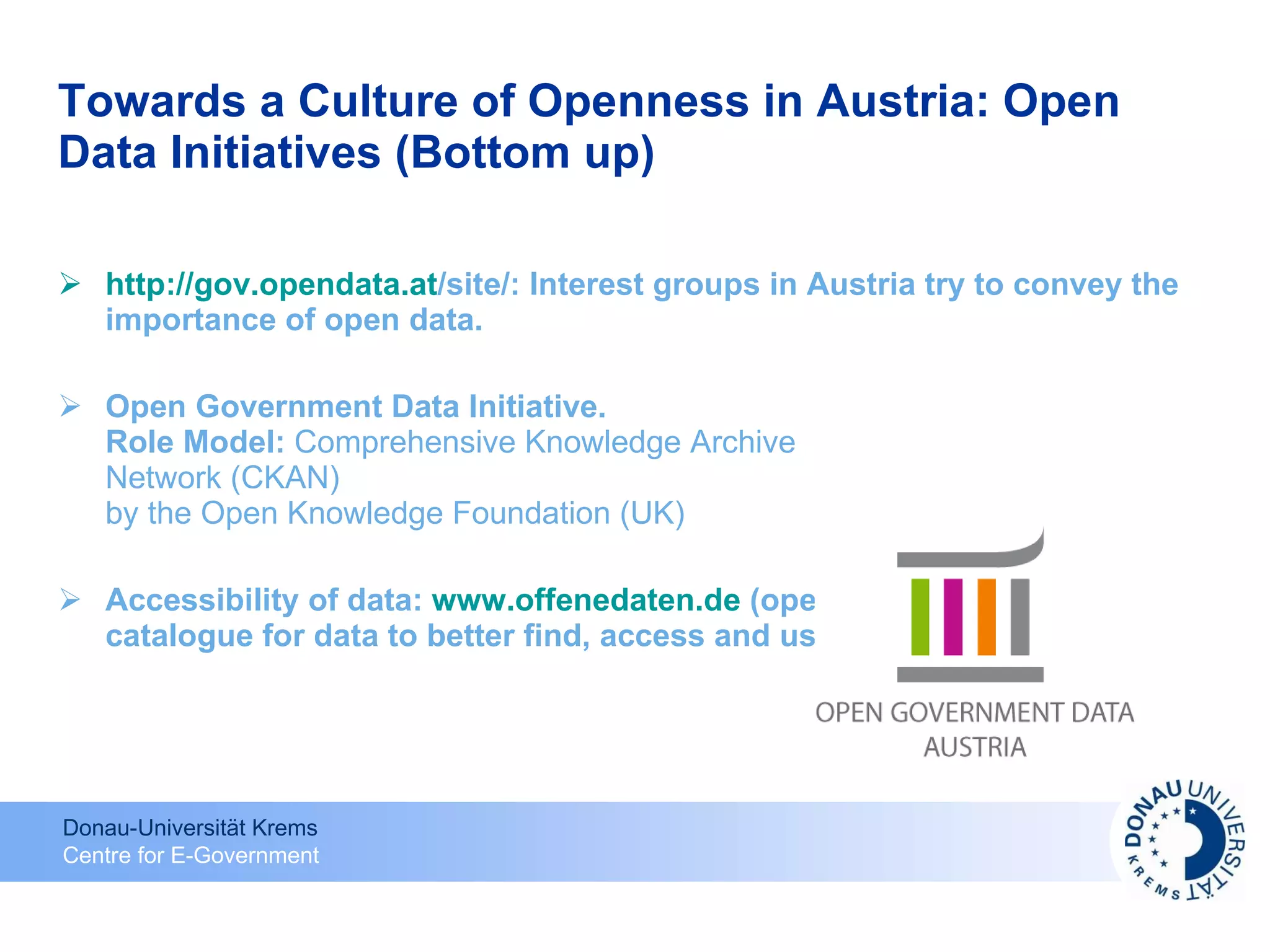 Towards a Culture of Openness in Austria: Open Data Initiatives (Bottom up) http:// gov.opendata.at /site/ : Interest groups in Austria try to convey the importance of open data. Open Government Data Initiative. Role Model:  Comprehensive Knowledge Archive Network (CKAN) by the Open Knowledge Foundation (UK) Accessibility of data:  www.offenedaten.de  (open data):  catalogue for data to better find, access and use it 