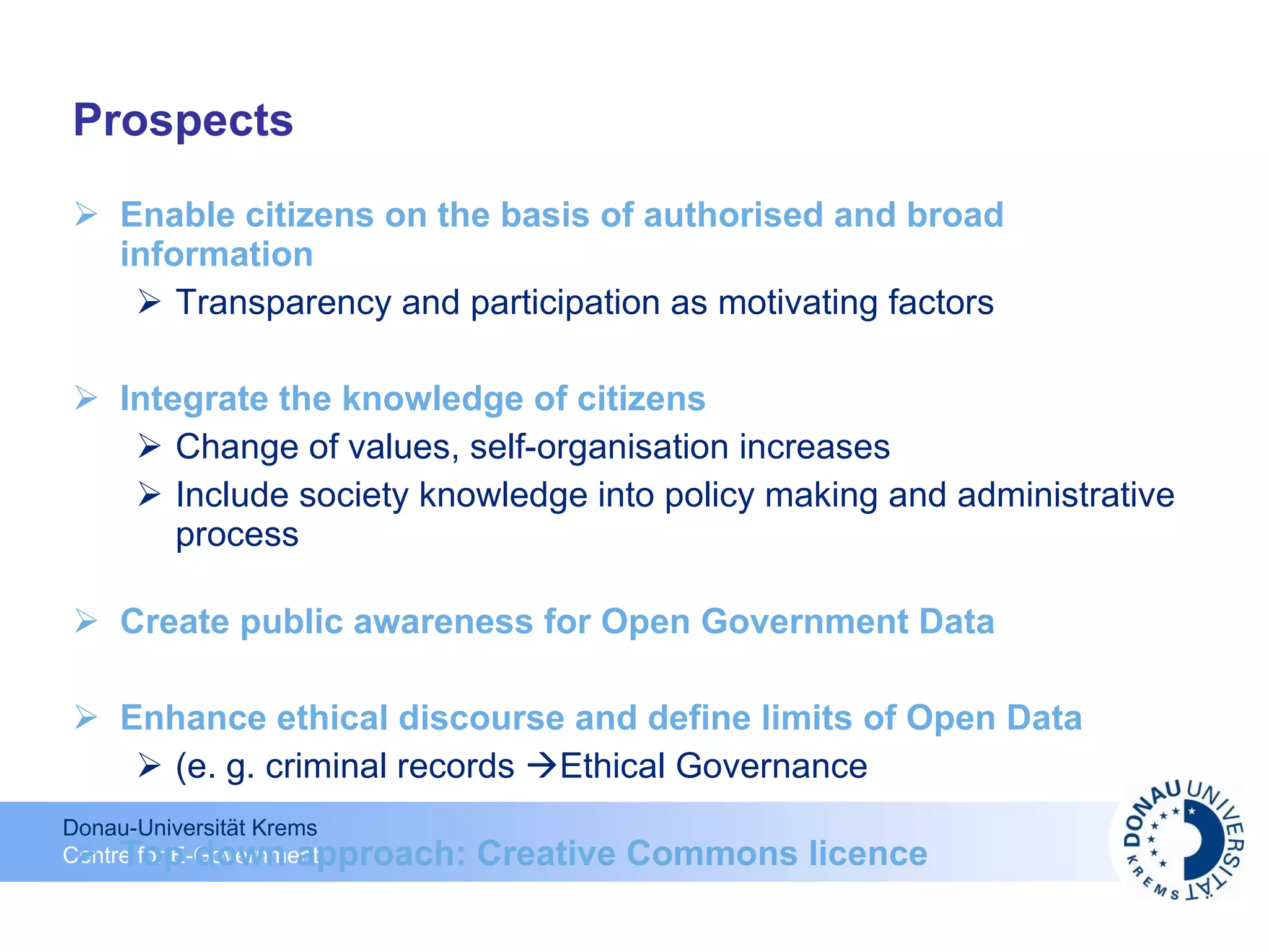 Prospects Enable citizens on the basis of authorised and broad information Transparency and participation as motivating factors Integrate the knowledge of citizens Change of values, self-organisation increases  Include society knowledge into policy making and administrative process Create public awareness for Open Government Data Enhance ethical discourse and define limits of Open Data (e. g. criminal records   Ethical Governance Top down approach: Creative Commons licence 