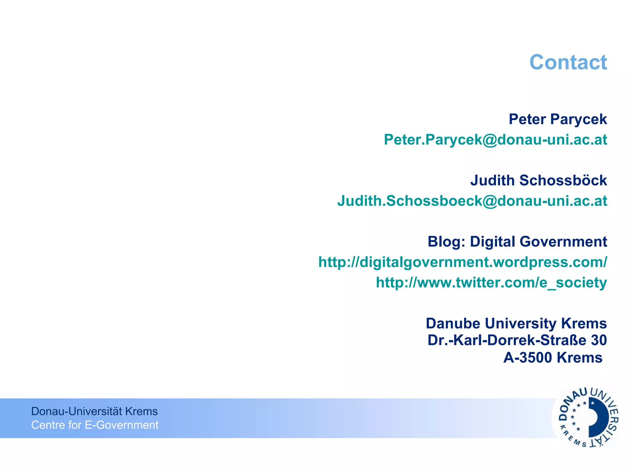 Contact Peter Parycek [email_address] Judith Schossböck [email_address] Blog: Digital Government http://digitalgovernment.wordpress.com / http://www.twitter.com/e_society Danube University Krems Dr.-Karl-Dorrek-Straße 30 A-3500 Krems   