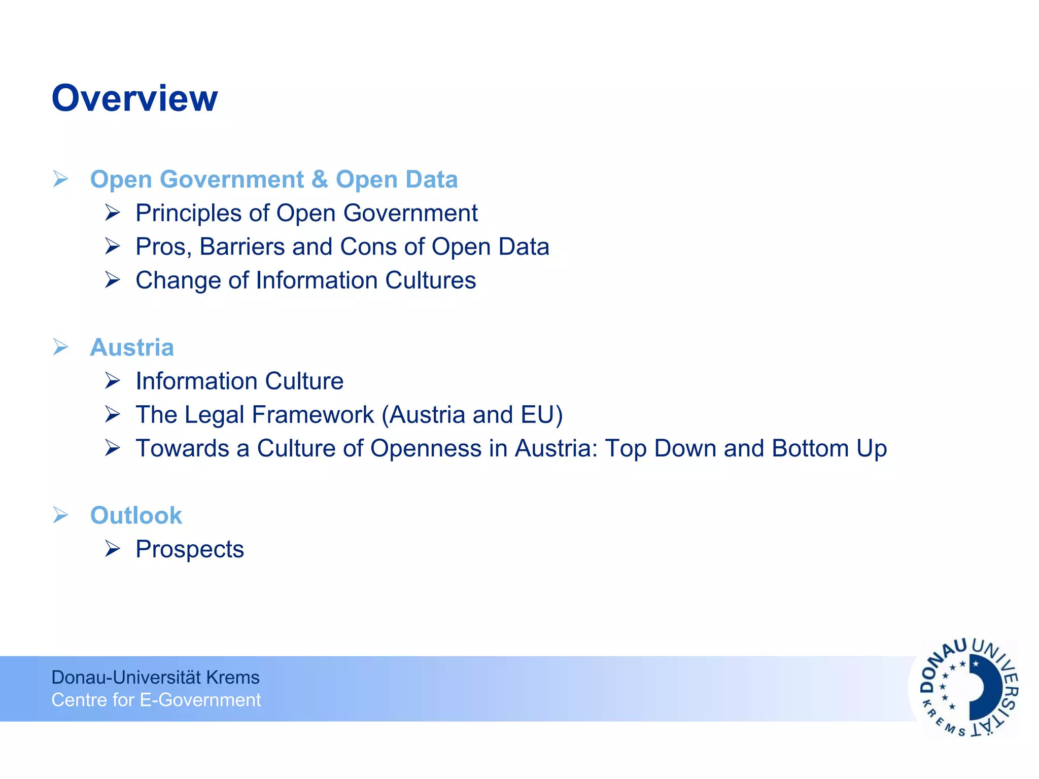 Overview Open Government & Open Data Principles of Open Government Pros, Barriers and Cons of Open Data Change of Information Cultures Austria Information Culture The Legal Framework (Austria and EU) Towards a Culture of Openness in Austria: Top Down and Bottom Up Outlook Prospects 