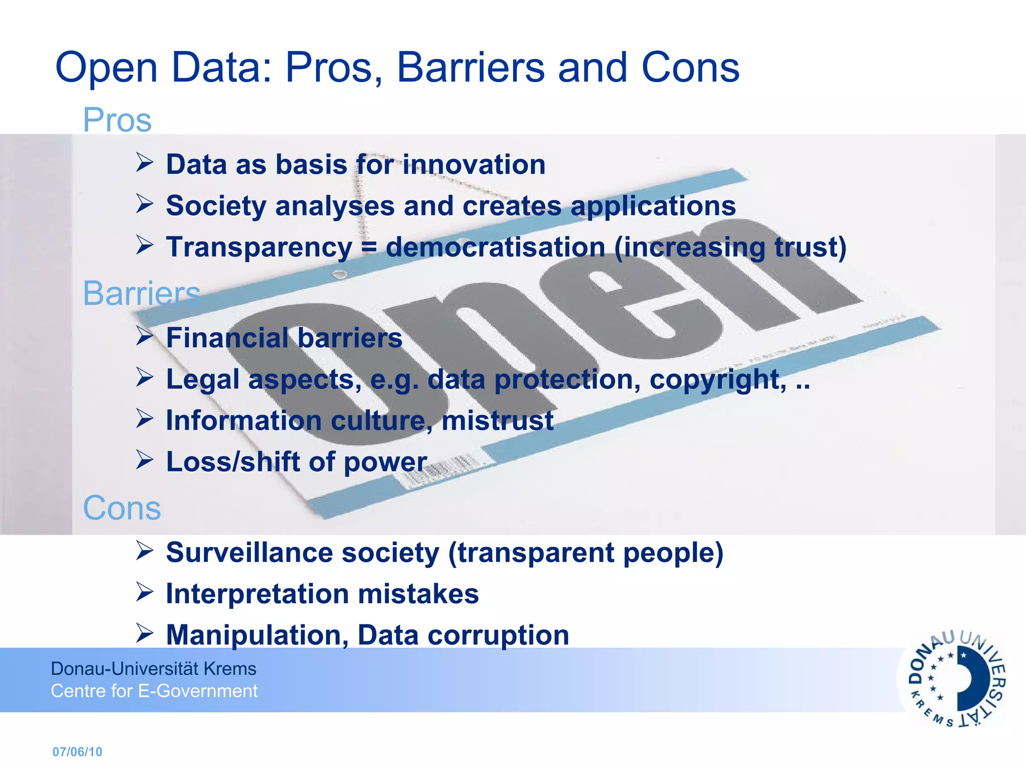 07/06/10 Pros Data as basis for innovation Society analyses and creates applications Transparency = democratisation (increasing trust) Barriers Financial barriers  Legal aspects, e.g. data protection, copyright, .. Information culture, mistrust Loss/shift of power Cons Surveillance society (transparent people) Interpretation mistakes Manipulation, Data corruption Open Data: Pros, Barriers and Cons 