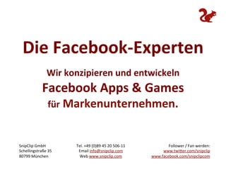 Die	
  Facebook-­‐Experten	
  
                                                              	
  
                    Wir	
  konzipieren	
  und	
  entwickeln	
  
                 Facebook	
  Apps	
  &	
  Games	
  
                     für	
  Markenunternehmen.	
  


SnipClip	
  GmbH	
           Tel.	
  +49	
  (0)89	
  45	
  20	
  506-­‐11	
             Follower	
  /	
  Fan	
  werden:	
  	
  
Schellingstraße	
  35	
       Email	
  info@snipclip.com	
                           www.twi0er.com/snipclip	
  	
  
80799	
  München	
             Web	
  www.snipclip.com	
                        www.facebook.com/snipclipcom	
  
 