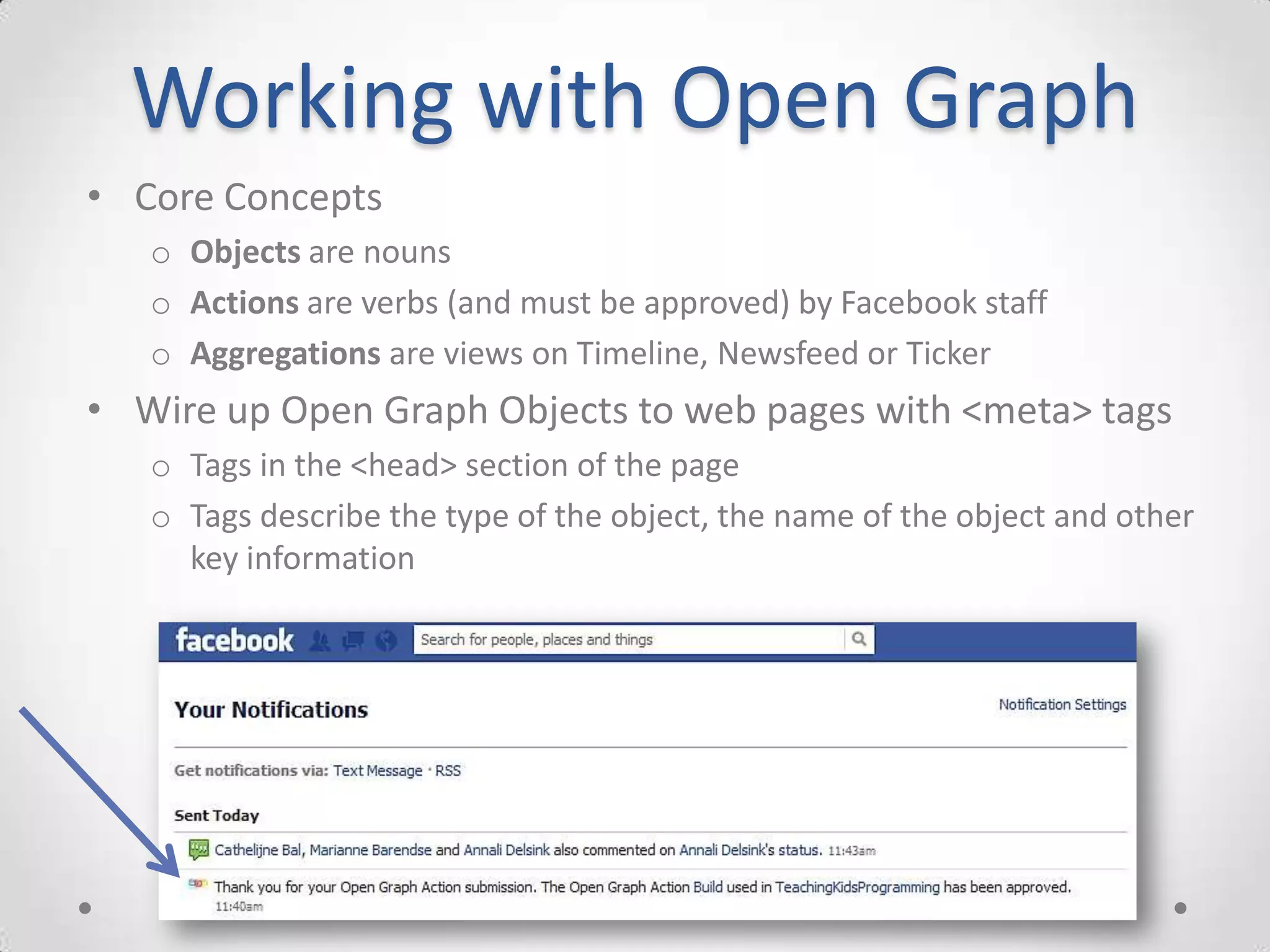 Working with Open Graph
• Core Concepts
   o Objects are nouns
   o Actions are verbs (and must be approved) by Facebook staff
   o Aggregations are views on Timeline, Newsfeed or Ticker
• Wire up Open Graph Objects to web pages with <meta> tags
   o Tags in the <head> section of the page
   o Tags describe the type of the object, the name of the object and other
     key information
 