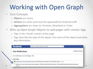 Working with Open Graph
• Core Concepts
   o Objects are nouns
   o Actions are verbs (and must be approved) by Facebook staff
   o Aggregations are views on Timeline, Newsfeed or Ticker
• Wire up Open Graph Objects to web pages with <meta> tags
   o Tags in the <head> section of the page
   o Tags describe the type of the object, the name of the object and other
     key information
 