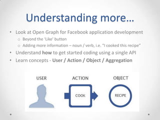 Understanding more…
• Look at Open Graph for Facebook application development
   o Beyond the ‘Like’ button
   o Adding more information – noun / verb, i.e. “I cooked this recipe”
• Understand how to get started coding using a single API
• Learn concepts - User / Action / Object / Aggregation
 