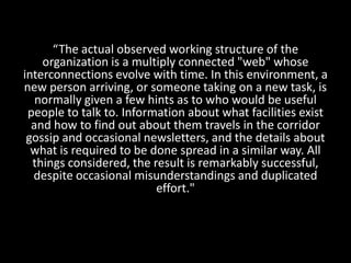 “The actual observed working structure of the
organization is a multiply connected "web" whose
interconnections evolve with time. In this environment, a
new person arriving, or someone taking on a new task, is
normally given a few hints as to who would be useful
people to talk to. Information about what facilities exist
and how to find out about them travels in the corridor
gossip and occasional newsletters, and the details about
what is required to be done spread in a similar way. All
things considered, the result is remarkably successful,
despite occasional misunderstandings and duplicated
effort."
 