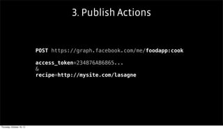3. Publish Actions


                           POST https://graph.facebook.com/me/foodapp:cook

                           access_token=234876AB6865...
                           &
                           recipe=http://mysite.com/lasagne




Thursday, October 18, 12
 