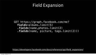 Field Expansion


                            GET https://graph.facebook.com/me?
                              fields=albums.limit(5)
                              .fields(name,photos.limit(2)
                              .fields(name, picture, tags.limit(2)))




                           https://developers.facebook.com/docs/reference/api/ﬁeld_expansion/
Thursday, October 18, 12
 