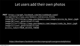 Let users add their own photos

      POST https://graph.facebook.com/me/cookbook:cook?
        recipe=http://www.yourdomain.com/pizza.html&
        image[0][url]=http://www.yourdomain.com/images/pizza_by_bear.jpg&
        image[0][user_generated]=true&
        image[1][url]=http://www.yourdomain.com/images/soda_by_bear.jpg&
        image[1][user_generated]=true&
        access_token=YOUR_ACCESS_TOKEN




                           https://developers.facebook.com/docs/opengraph/usergeneratedphotos/
Thursday, October 18, 12
 
