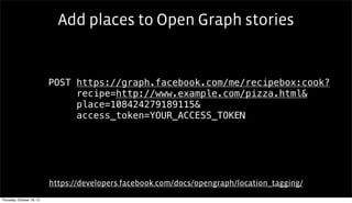 Add places to Open Graph stories


                           POST https://graph.facebook.com/me/recipebox:cook?
                                recipe=http://www.example.com/pizza.html&
                                                 Text

                                place=108424279189115&
                                access_token=YOUR_ACCESS_TOKEN




                           https://developers.facebook.com/docs/opengraph/location_tagging/
Thursday, October 18, 12
 